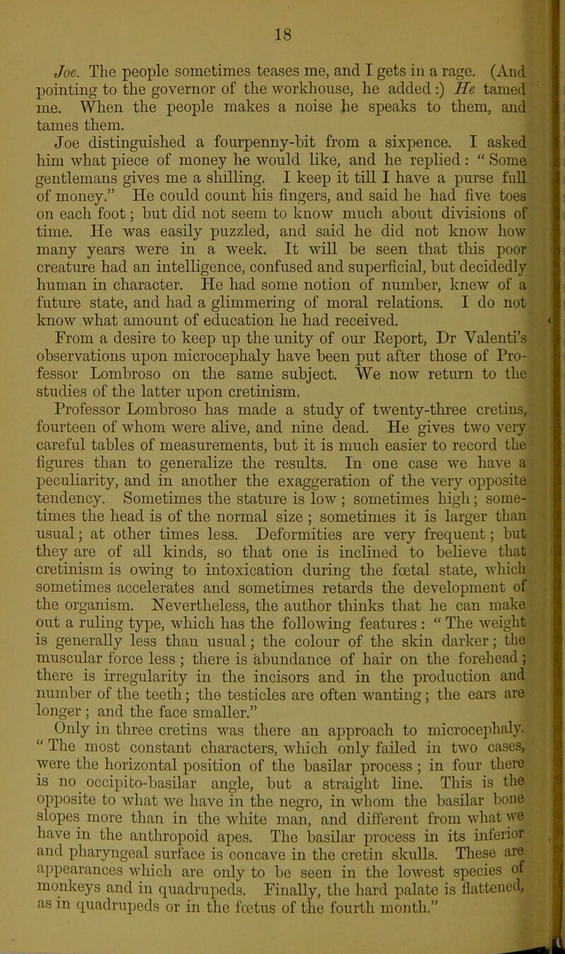 Joe. The people sometimes teases me, and I gets in a rage. (And pointing to the governor of the workhouse, he added :) He tamed me. When the people makes a noise he speaks to them, and tames them. Joe distinguished a fourpenny-bit from a sixpence. I asked him what piece of money he would like, and he replied: “ Some gentlemans gives me a shilling. I keep it till I have a purse full of money.” He could count his fingers, and said he had five toes on each foot; but did not seem to know much about divisions of time. He was easily puzzled, and said he did not know how many years were in a week. It will be seen that this poor creature had an intelligence, confused and superficial, but decidedly human in character. He had some notion of number, knew of a future state, and had a glimmering of moral relations. I do not know what amount of education he had received. From a desire to keep up the unity of our Eeport, Dr Valenti’s observations upon microcephaly have been put after those of Pro- fessor Lombroso on the same subject. We now return to the studies of the latter upon cretinism. Professor Lombroso has made a study of twenty-three cretins, fourteen of whom were alive, and nine dead. He gives two very careful tables of measurements, but it is much easier to record the figures than to generalize the results. In one case we have a peculiarity, and in another the exaggeration of the very opposite tendency. Sometimes the stature is low ; sometimes high; some- times the head is of the normal size; sometimes it is larger than usual; at other times less. Deformities are very frequent; but they are of all kinds, so that one is inclined to believe that cretinism is owing to intoxication during the fcetal state, which sometimes accelerates and sometimes retards the development of the organism. Nevertheless, the author thinks that he can make out a ruling type, which has the following features : “ The weight is generally less than usual; the colour of the skin darker; the muscular force less ; there is abundance of hair on the forehead ; there is irregularity in the incisors and in the production and number of the teeth; the testicles are often wanting; the ears are longer ; and the face smaller.” Only in three cretins was there an approach to microcephaly. “ The most constant characters, which only failed in two cases, were the horizontal position of the basilar process ; in four there is no occipito-basilar angle, but a straight line. This is the opposite to what we have in the negro, in whom the basilar bone slopes more than in the white man, and different from what we have in the anthropoid apes. The basilar process in its inferior and pharyngeal surface is concave in the cretin skulls. These are appearances which are only to be seen in the lowest species of monkeys and in quadrupeds. Finally, the hard palate is flattened, as in quadrupeds or in the foetus of the fourth month.”