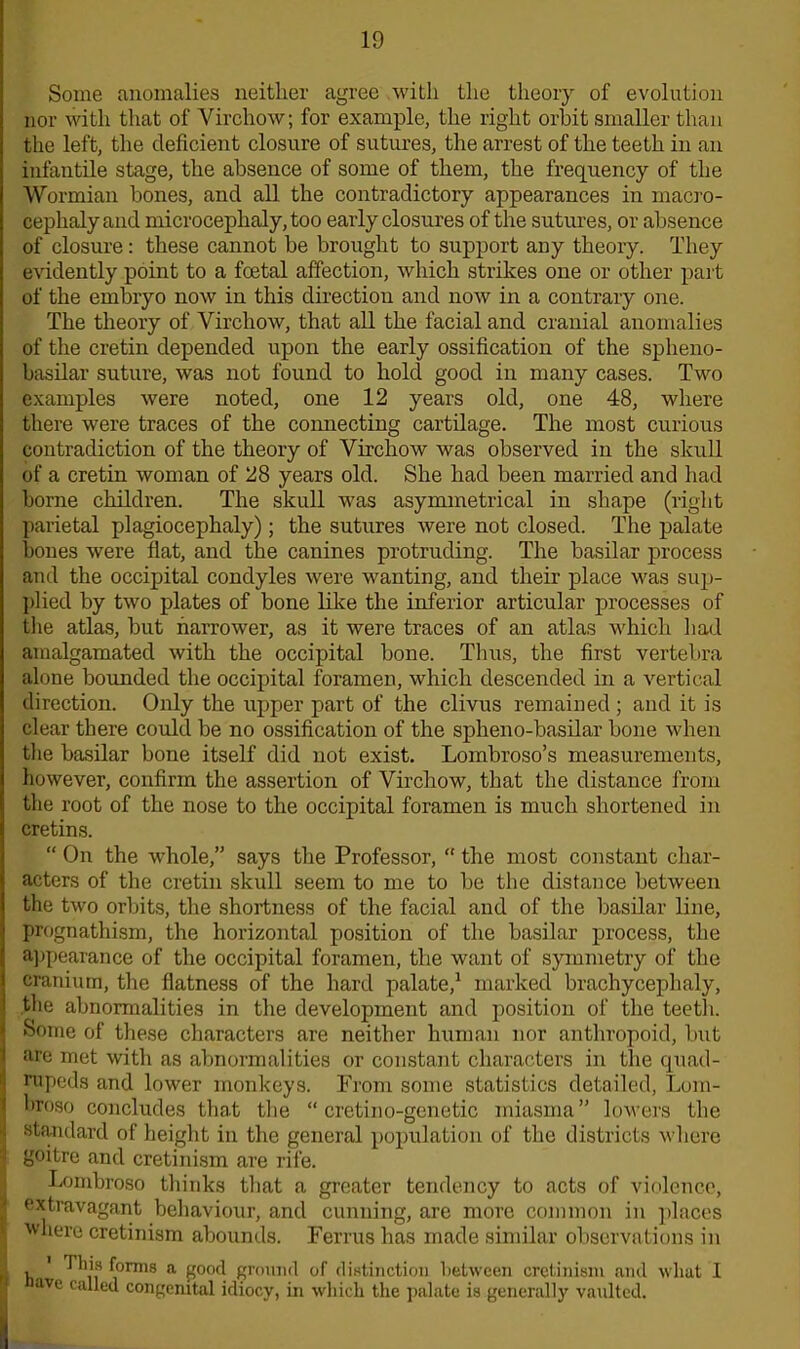 Some anomalies neither agree with the theory of evolution nor with that of Virchow; for example, the right orbit smaller than the left, the deficient closure of sutures, the arrest of the teeth in an infantile stage, the absence of some of them, the frequency of the Wormian bones, and all the contradictory appearances in macro- cephalyand microcephaly, too early closures of the sutures, or absence of closure: these cannot be brought to support any theory. They evidently point to a foetal affection, which strikes one or other part of the embryo now in this direction and now in a contrary one. The theory of Virchow, that all the facial and cranial anomalies of the cretin depended upon the early ossification of the spheno- basilar suture, was not found to hold good in many cases. Two examples were noted, one 12 years old, one 48, where there were traces of the connecting cartilage. The most curious contradiction of the theory of Virchow was observed in the skull of a cretin woman of 28 years old. She had been married and had borne children. The skull was asymmetrical in shape (right parietal plagiocephaly); the sutures were not closed. The palate bones were flat, and the canines protruding. The basilar process and the occipital condyles were wanting, and their place was sup- plied by two plates of bone like the inferior articular processes of the atlas, but narrower, as it were traces of an atlas which had amalgamated with the occipital bone. Thus, the first vertebra alone bounded the occipital foramen, which descended in a vertical direction. Only the upper part of the clivus remained; and it is clear there could be no ossification of the spheno-basilar bone when the basilar bone itself did not exist. Lombroso’s measurements, however, confirm the assertion of Virchow, that the distance from the root of the nose to the occipital foramen is much shortened in cretins. “ On the whole,” says the Professor,  the most constant char- acters of the cretin skull seem to me to be the distance between the two orbits, the shortness of the facial and of the basilar line, prognathism, the horizontal position of the basilar process, the appearance of the occipital foramen, the want of symmetry of the cranium, the flatness of the hard palate,1 marked brachyceplialy, the abnormalities in the development and position of the teeth. Some of these characters are neither human nor anthropoid, but are met with as abnormalities or constant characters in the quad- ! nipeds and lower monkeys. From some statistics detailed, Lom- hroso concludes that the “ cretino-genetic miasma” lowers the standard of height in the general population of the districts where 1 £5°itre and cretinism are rife. Lombroso thinks that a greater tendency to acts of violence, extravagant behaviour, and cunning, are more common in places I w‘iere cretinism abounds. Perms has made similar observations in I ti ' ^onns a £°°d ground of distinction between cretinism and wliat I | ave called congenital idiocy, in which the palate is generally vaulted.