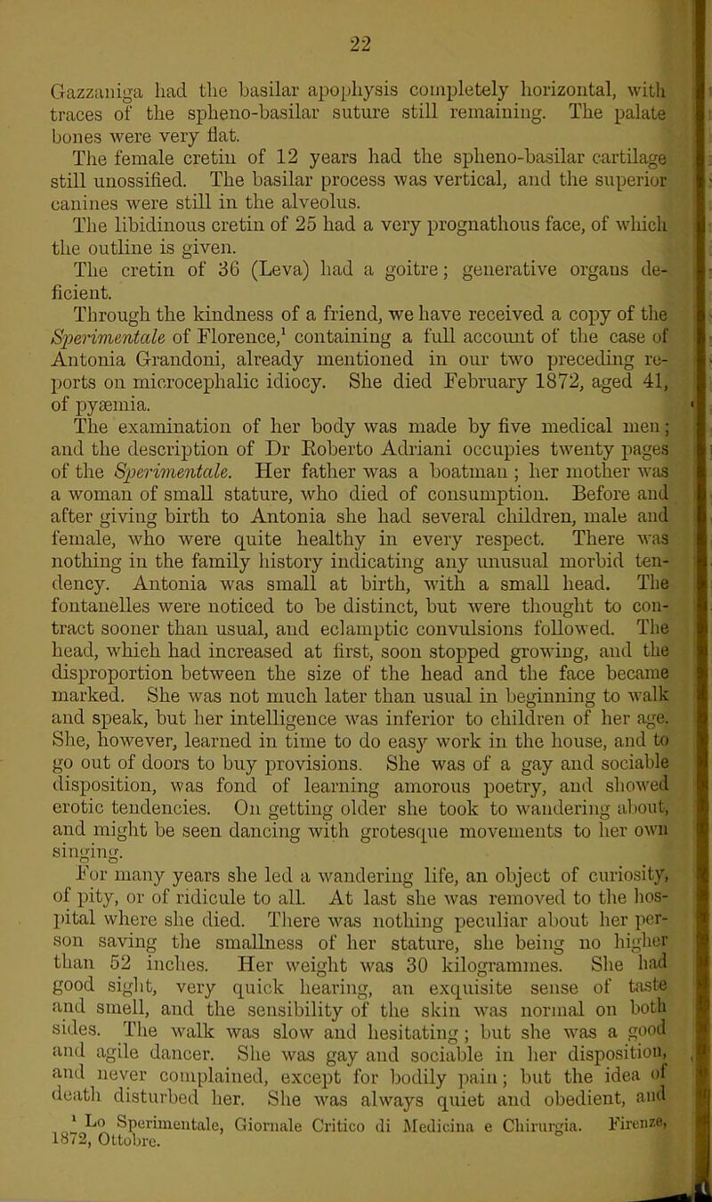 Gazzaniga had the basilar apophysis completely horizontal, with traces of the spheno-basilar suture still remaining. The palate bones were very Hat. The female cretin of 12 years had the spheno-basilar cartilage still unossified. The basilar process was vertical, and the superior canines were still in the alveolus. The libidinous cretin of 25 had a very prognathous face, of which the outline is given. The cretin of 36 (Leva) had a goitre; generative organs de- ficient. Through the kindness of a friend, we have received a copy of the Sjierimentctle of Florence,1 containing a full account of the case of Antonia Grandoni, already mentioned in our two preceding re- ports on microcephalic idiocy. She died February 1872, aged 41, of pyaemia. The examination of her body was made by five medical men; and the description of Dr Roberto Adriani occupies twenty pages of the Sperimentale. Her father was a boatman ; her mother was a woman of small stature, who died of consumption. Before and after giving birth to Antonia she had several children, male and female, who were quite healthy in every respect. There was nothing in the family history indicating any unusual morbid ten- dency. Antonia was small at birth, with a small head. The fontanelles were noticed to be distinct, but were thought to con- tract sooner than usual, and eclamptic convulsions followed. The head, -which had increased at first, soon stopped growing, and the disproportion between the size of the head and the face became marked. She was not much later than usual in beginning to walk and speak, but her intelligence was inferior to children of her age. She, however, learned in time to do easy work in the house, and to go out of doors to buy provisions. She was of a gay and sociable disposition, was fond of learning amorous poetry, and showed erotic tendencies. On getting older she took to wandering about, and might be seen dancing with grotesque movements to her own singing. For many years she led a wandering life, an object of curiosity, of pity, or of ridicule to all. At last she was removed to the hos- pital where she died. There was nothing peculiar about her per- son saving the smallness of her stature, she being no higher than 52 inches. Her weight was 30 kilogrammes. She had good sight, very quick hearing, an exquisite sense of taste and smell, and the sensibility of the skin was normal on both sides. The walk was slow and hesitating; but she was a good and agile dancer. She was gay and sociable in her disposition, and never complained, except for bodily pain; but the idea of death disturbed her. She was always quiet and obedient, and * Lo Sperimeutale, Giornale Critico di Medicina e Cliirurgia. Firenze, 1872, Ottobre.