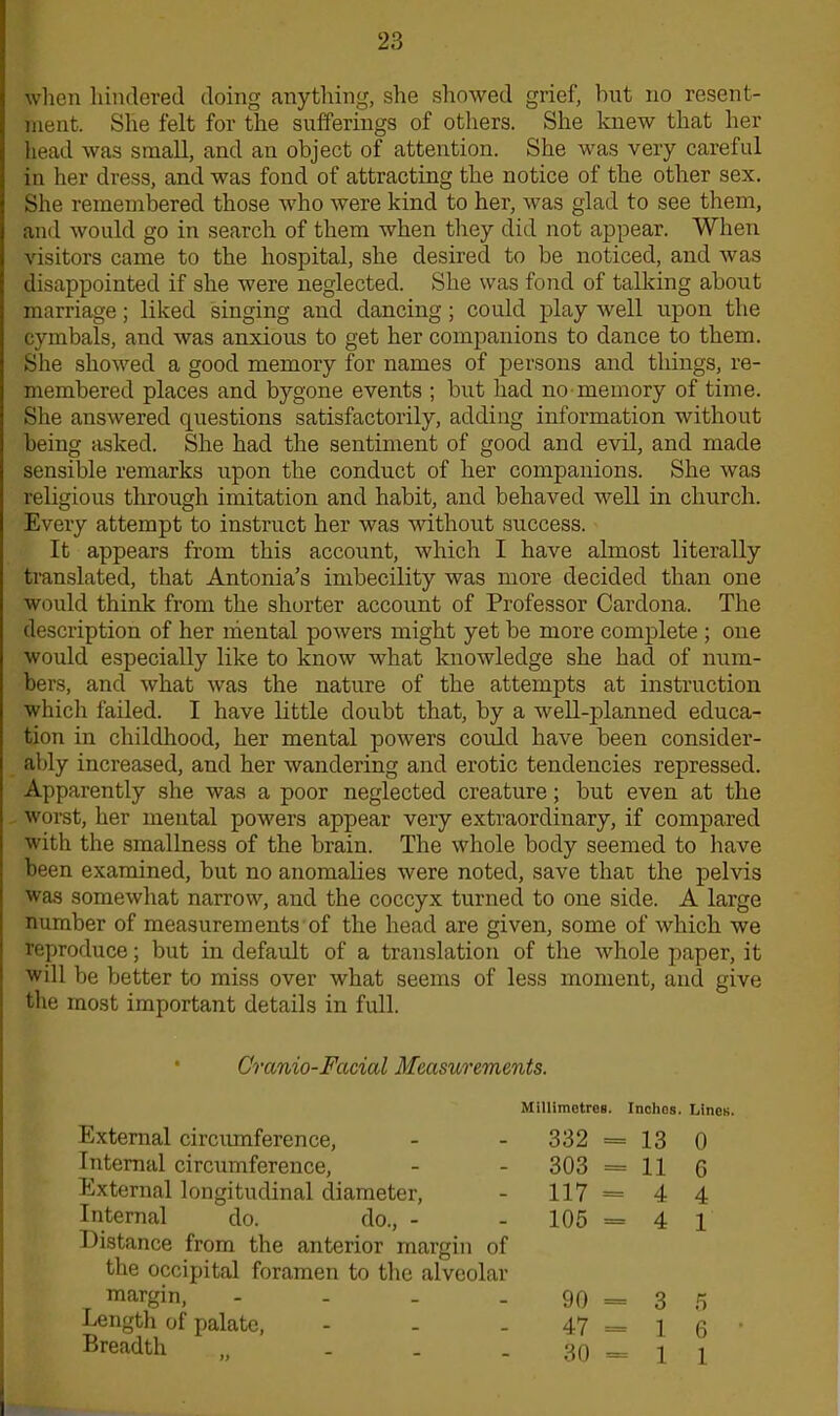 when hindered doing anything, she showed grief, but no resent- ment. She felt for the sufferings of others. She knew that her head was small, and an object of attention. She was very careful in her dress, and was fond of attracting the notice of the other sex. She remembered those who were kind to her, was glad to see them, and would go in search of them when they did not appear. When visitors came to the hospital, she desired to be noticed, and was disappointed if she were neglected. She was fond of talking about marriage; liked singing and dancing ; could play well upon the cymbals, and was anxious to get her companions to dance to them. She showed a good memory for names of persons and things, re- membered places and bygone events ; but had no memory of time. She answered questions satisfactorily, adding information without being asked. She had the sentiment of good and evil, and made sensible remarks upon the conduct of her companions. She was religious through imitation and habit, and behaved well in church. Every attempt to instruct her was without success. It appears from this account, which I have almost literally translated, that Antonia’s imbecility was more decided than one would think from the shorter account of Professor Cardona. The description of her mental powers might yet be more complete ; one would especially like to know what knowledge she had of num- bers, and what was the nature of the attempts at instruction which failed. I have little doubt that, by a well-planned educa- tion in childhood, her mental powers could have been consider- ably increased, and her wandering and erotic tendencies repressed. Apparently she was a poor neglected creature; but even at the worst, her mental powers appear very extraordinary, if compared with the smallness of the brain. The whole body seemed to have been examined, but no anomalies were noted, save that the pelvis was somewhat narrow, and the coccyx turned to one side. A large number of measurements of the head are given, some of which we reproduce; but in default of a translation of the whole paper, it will be better to miss over what seems of less moment, and give the most important details in full. Cranio-Facial Measurements. External circumference, Internal circumference, External longitudinal diameter, Internal do. do., - Distance from the anterior margin of the occipital foramen to the alveolar margin, - Length of palate, - Breadth „ - Millimetres. Inches. Lines. 332 =13 0 303 =11 0 117 = 44 105 = 4 1 90 = 3 5 47 = 1 6 30-1 1