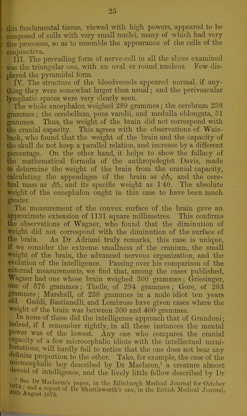 this fundamental tissue, viewed with high powers, appeared to be composed of cells with very small nuclei, many of which had very !! fine processes, so as to resemble the appearance of the cells of the conjunctiva. III. The prevailing form of nerve-cell in all the slices examined was the triangular one, with an oval or round nucleus. Few dis- played the pyramidal form. 1 IV. The structure of the bloodvessels appeared normal, if any- i thing they were somewhat larger than usual; and the perivascular , lymphatic spaces were very clearly seen. The whole encephalon weighed 289 grammes; the cerebrum 238 | grammes; the cerebellum, pons varolii, and medulla oblongata, 51 grammes. Thus, the weight of the brain did not correspond with the cranial capacity. This agrees with the observations of Wais- back, who found that the weight of the brain and the capacity of the skull do not keep a parallel relation, and increase by a different percentage. On the other hand, it helps to show the fallacy of the mathematical formula of the anthropologist Davis, made to determine the weight of the brain from the cranial capacity, calculating the appendages of the brain as t'4 and the cere- bral mass as t%%, and its specific weight as T40. The absolute weight of the encephalon ought in this case to have been much greater. The measurement of the convex surface of the brain gave an approximate extension of 1131 square millimetres. This confirms the observations of Wagner, who found that the diminution of weight did not correspond with the diminution of the surface of the brain. As Dr Adriani truly remarks, this case is unique, if we consider the extreme smallness of the cranium, the small weight of the brain, the advanced nervous organization, and the evolution of the intelligence. Passing over his comparison of the external measurements, we find that, among the cases published, Wagner had one whose brain weighed 300 grammes; Griesinger, one of 576 grammes ; Theile, of 294 grammes; Gore, of 283 grammes; Marshall, of 238 grammes in a male idiot ten years old. Gaddi, Bastianelli, and Lombroso have given cases where the weight of the brain was between 300 and 400 grammes. . Jo none of these did the intelligence approach that of Grandoni; indeed, if I remember rightly, in all these instances the mental power was of the lowest. Any one who compares the cranial capacity of a few microcephalic idiots with the intellectual mani- festations, will hardly fail to notice that the one does not bear any definite proportion to the other. Take, for example, the case of the Wicrocephalic boy described by Dr Maclaren,1 a creature almost i evoid of intelligence, and the lively little fellow described by Dr 187^ 1 >r Mkckiren’s paper, in tlie Edinburgh Medical Journal for October 9otl ’ and a report of Dr Shuttleworth’s one, in the British Medical Journal, ■‘«tli August 1875.