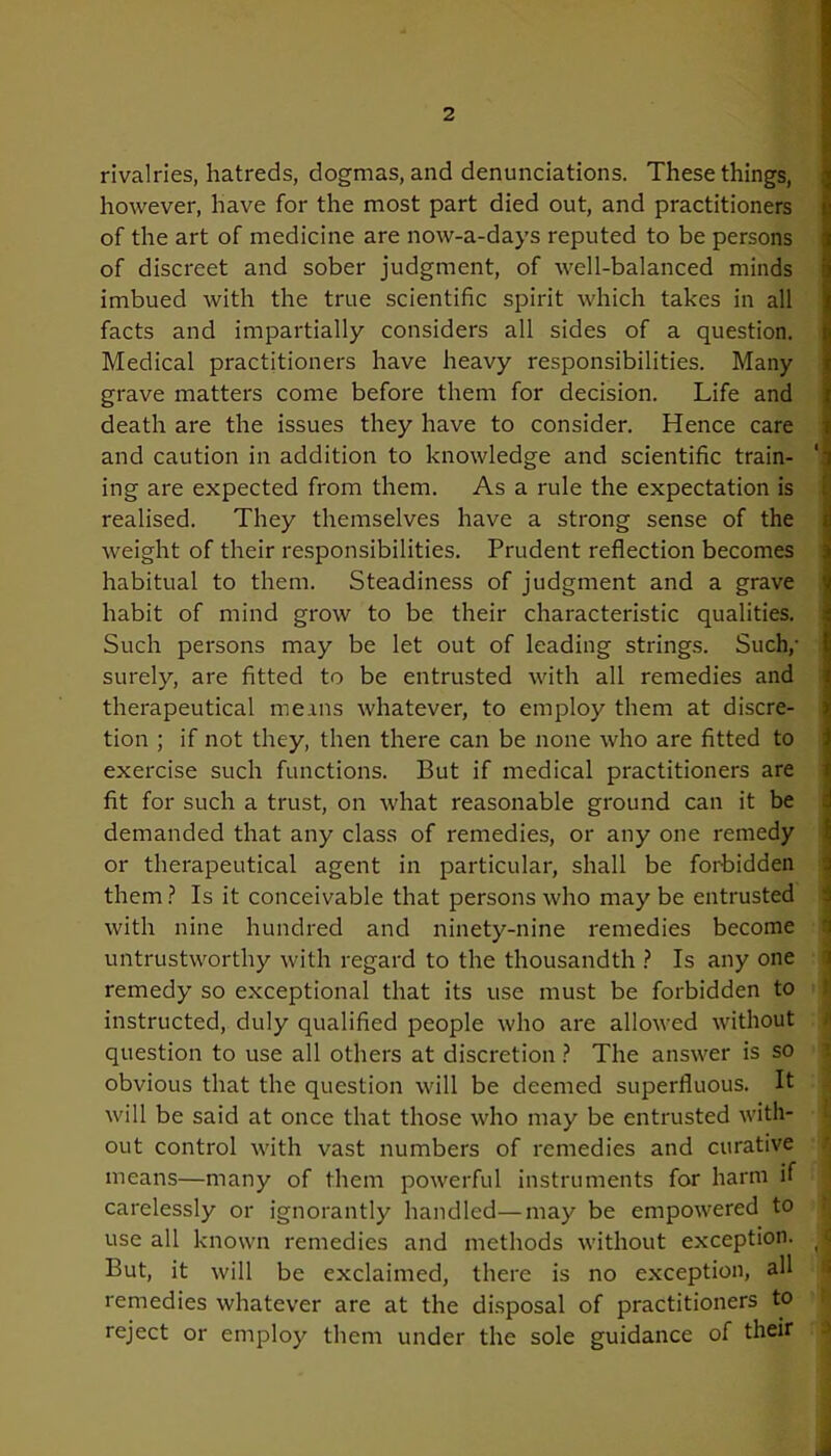 rivalries, hatreds, dogmas, and denunciations. These things, however, have for the most part died out, and practitioners of the art of medicine are now-a-days reputed to be persons of discreet and sober judgment, of well-balanced minds imbued with the true scientific spirit which takes in all facts and impartially considers all sides of a question. Medical practitioners have heavy responsibilities. Many grave matters come before them for decision. Life and death are the issues they have to consider. Hence care and caution in addition to knowledge and scientific train- ing are expected from them. As a rule the expectation is realised. They themselves have a strong sense of the weight of their responsibilities. Prudent reflection becomes habitual to them. Steadiness of judgment and a grave habit of mind grow to be their characteristic qualities. Such persons may be let out of leading strings. Such,- surely, are fitted to be entrusted with all remedies and therapeutical meins whatever, to employ them at discre- tion ; if not they, then there can be none who are fitted to exercise such functions. But if medical practitioners are fit for such a trust, on what reasonable ground can it be demanded that any class of remedies, or any one remedy or therapeutical agent in particular, shall be forbidden them? Is it conceivable that persons who maybe entrusted with nine hundred and ninety-nine remedies become untrustworthy with regard to the thousandth ? Is any one remedy so exceptional that its use must be forbidden to instructed, duly qualified people who are allowed without question to use all others at discretion ? The answer is so obvious that the question will be deemed superfluous. It will be said at once that those who may be entrusted with- out control with vast numbers of remedies and curative means—many of them powerful instruments for harm if carelessly or ignorantly handled—may be empowered to use all known remedies and methods without exception. But, it will be exclaimed, there is no exception, all remedies whatever are at the disposal of practitioners to reject or employ them under the sole guidance of their