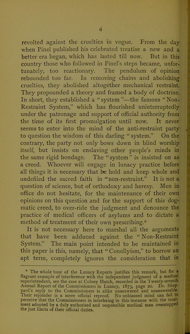 revolted against the cruelties in vogue. From the day when Pinel published his celebrated treatise a new and a better era began, which has lasted till now. But in this country those who followed in Pinel’s steps became, unfor- tunately, too reactionary. The pendulum of opinion rebounded too far. In removing chains and abolishing cruelties, they abolished altogether mechanical restraint. They propounded a theory and framed a body of doctrine. In short, they established a “system”—the famous “Non- Restraint System,” which has flourished uninterruptedly under the patronage and support of official authority from the time of its first promulgation until now. It never seems to enter into the mind of the anti-restraint party to question the wisdom of this darling “ system.” On the contrary, the party not only bows down in blind worship itself, but insists on enslaving other people’s minds in the same rigid bondage. The “system” is insisted on as a creed. Whoever will engage in lunacy practice before all things it is necessary that be hold and keep w'hole and undefiled the sacred faith in “non-restraint.” It is not a question of science, but of orthodoxy and heresy. Men in office do not hesitate, for the maintenance of their own opinions on this question and for the support of this dog- matic creed, to over-ride the judgment and denounce the practice of medical officers of asylums and to dictate a method of treatment of their own prescribing.* It is not necessary here to marshal all the arguments that have been adduced against the “ Non-Restraint System.” The main point intended to be maintained in this paper is this, namely, that “ Conollyism,” to borrow an apt term, completely ignores the consideration that in * The whole tone of the Lunacy Reports justifies this remark, but for a flagrant example of interference with the independent judgment of a medical superintendent, see the case at Colney Hatch, recorded in the Twenty-seventh Annual Report of the Commissioners in Lunacy, 1873, page 20. Dr. Shep- pard’s reply to the Commissioners is alike unanswered and unanswerable. Their rejoinder is a mere official reproof. No unbiassed mind can fail to perceive that the Commissioners in interfering in this instance with the treat- ment adopted by a duly authorised and responsible medical man overstepped the just limits of their official duties.