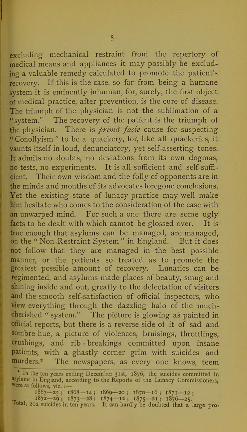 excluding mechanical restraint from the repertory of medical means and appliances it may possibly be exclud- ing a valuable remedy calculated to promote the patient’s recovery. If this is the case, so far from being a humane system it is eminently inhuman, for, surely, the first object of medical practice, after prevention, is the cure of disease. The triumph of the physician is not the sublimation of a “system.” The recovery of the patient is the triumph of the physician. There is primd facie cause for suspecting “ Conollyism ” to be a quackery, for, like all quackeries, it vaunts itself in loud, denunciatory, yet self-asserting tones. It admits no doubts, no deviations from its own dogmas, no tests, no experiments. It is all-sufficient and self-suffi- cient. Their own wisdom and the folly of opponents are in the minds and mouths of its advocates foregone conclusions. Yet the existing state of lunacy practice may well make him hesitate who comes to the consideration of the case with an unwarped mind. For such a one there are some ugly facts to be dealt with which cannot be glossed over. It is true enough that asylums can be managed, are managed, on the “ Non-Restraint System ” in England. But it does not follow that they are managed in the best possible manner, or the patients so treated as to promote the greatest possible amount of recovery. Lunatics can be regimented, and asylums made places of beauty, smug and shining inside and out, greatly to the delectation of visitors and the smooth self-satisfaction of official inspectors, who view everything through the dazzling halo of the much- cherished “ system.” The picture is glowing as painted in official reports, but there is a reverse side of it of sad and sombre hue, a picture of violences, bruisings, throttlings, crushings, and rib - breakings committed upon insane patients, with a ghastly corner grim with suicides and murders.* The newspapers, as every one knows, teem * In the ten years ending December 31st, 1876, the suicides committed in asylums in England, according to the Reports of the Lunacy Commissioners, Were as follows, viz. :— 1867—25; 1868 — 14; 1869—20; 1S70—16; 1871—12; T 1872—29; 1873—28; 1874—12; 1875—21; 1876—25. 1 °tal, 202 suicides in ten years. It can hardly be doubted that a large pro-