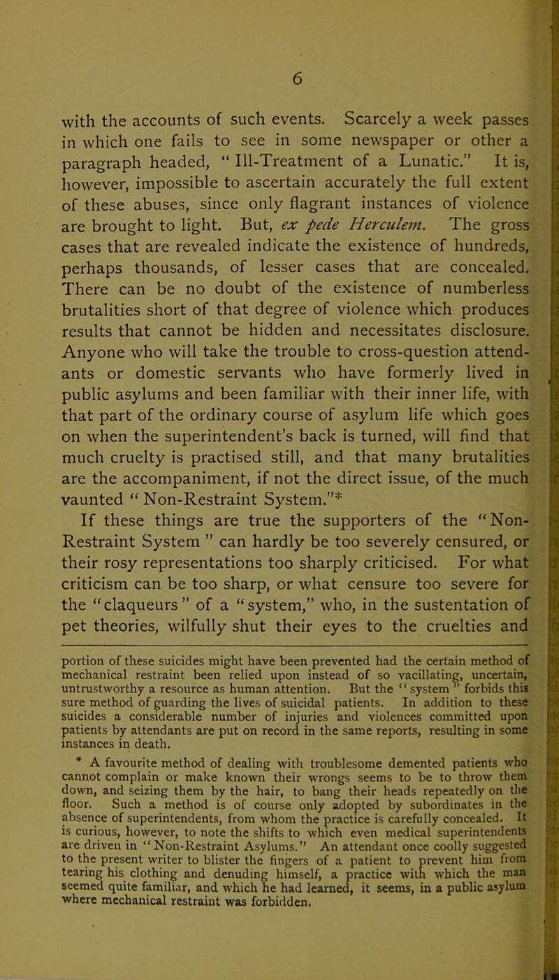 with the accounts of such events. Scarcely a week passes in which one fails to see in some newspaper or other a paragraph headed, “ Ill-Treatment of a Lunatic.” It is, however, impossible to ascertain accurately the full extent of these abuses, since only flagrant instances of violence are brought to light. But, ex pede Herculem. The gross cases that are revealed indicate the existence of hundreds, perhaps thousands, of lesser cases that are concealed. There can be no doubt of the existence of numberless brutalities short of that degree of violence which produces results that cannot be hidden and necessitates disclosure. Anyone who will take the trouble to cross-question attend- ants or domestic servants who have formerly lived in public asylums and been familiar with their inner life, with that part of the ordinary course of asylum life which goes on when the superintendent’s back is turned, will find that much cruelty is practised still, and that many brutalities are the accompaniment, if not the direct issue, of the much vaunted “ Non-Restraint System.”* * If these things are true the supporters of the “Non- Restraint System ” can hardly be too severely censured, or their rosy representations too sharply criticised. For what criticism can be too sharp, or what censure too severe for the “ claqueurs ” of a “ system,” who, in the sustentation of pet theories, wilfully shut their eyes to the cruelties and T i ]< h portion of these suicides might have been prevented had the certain method of mechanical restraint been relied upon instead of so vacillating, uncertain, untrustworthy a resource as human attention. But the “ system ” forbids this sure method of guarding the lives of suicidal patients. In addition to these suicides a considerable number of injuries and violences committed upon patients by attendants are put on record in the same reports, resulting in some instances in death. * A favourite method of dealing with troublesome demented patients who cannot complain or make known their wrongs seems to be to throw them down, and seizing them by the hair, to bang their heads repeatedly on the floor. Such a method is of course only adopted by subordinates in the absence of superintendents, from whom the practice is carefully concealed. It is curious, however, to note the shifts to which even medical superintendents are driven in “Non-Restraint Asylums.” An attendant once coolly suggested to the present writer to blister the fingers of a patient to prevent him from tearing his clothing and denuding himself, a practice with which the man seemed quite familiar, and which he had learned, it seems, in a public asylum where mechanical restraint was forbidden. 5c it Jt ha (