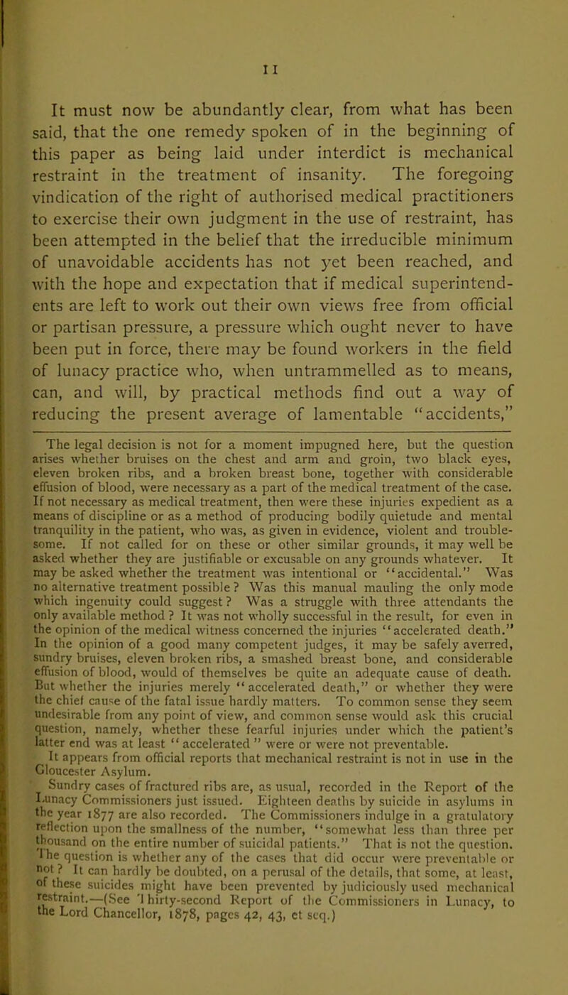 It must now be abundantly clear, from what has been said, that the one remedy spoken of in the beginning of this paper as being laid under interdict is mechanical restraint in the treatment of insanity. The foregoing vindication of the right of authorised medical practitioners to exercise their own judgment in the use of restraint, has been attempted in the belief that the irreducible minimum of unavoidable accidents has not yet been reached, and with the hope and expectation that if medical superintend- ents are left to work out their own views free from official or partisan pressure, a pressure which ought never to have been put in force, there may be found workers in the field of lunacy practice who, when untrammelled as to means, can, and will, by practical methods find out a way of reducing the present average of lamentable “accidents,” The legal decision is not for a moment impugned here, but the question arises whether bruises on the chest and arm and groin, two black eyes, eleven broken ribs, and a broken breast bone, together with considerable effusion of blood, were necessary as a part of the medical treatment of the case. If not necessary as medical treatment, then were these injuries expedient as a means of discipline or as a method of producing bodily quietude and mental tranquility in the patient, who was, as given in evidence, violent and trouble- some. If not called for on these or other similar grounds, it may well be asked whether they are justifiable or excusable on any grounds whatever. It may be asked whether the treatment was intentional or “accidental.’’ Was no alternative treatment possible ? Was this manual mauling the only mode which ingenuity could suggest ? Was a struggle with three attendants the only available method ? It was not wholly successful in the result, for even in the opinion of the medical witness concerned the injuries “accelerated death.” In the opinion of a good many competent judges, it may be safely averred, sundry bruises, eleven broken ribs, a smashed breast bone, and considerable effusion of blood, would of themselves be quite an adequate cause of death. But whether the injuries merely “accelerated death,” or whether they were the chief cause of the fatal issue hardly matters. To common sense they seem undesirable from any point of view, and common sense would ask this crucial question, namely, whether these fearful injuries under which the patient’s latter end was at least “ accelerated ” were or were not preventable. It appears from official reports that mechanical restraint is not in use in the Gloucester Asylum. Sundry cases of fractured ribs are, as usual, recorded in the Report of the I.unacy Commissioners just issued. Eighteen deaths by suicide in asylums in the year 1877 are also recorded. The Commissioners indulge in a gratulatory reflection upon the smallness of the number, “somewhat less than three per thousand on the entire number of suicidal patients.” That is not the question. I he question is whether any of the cases that did occur were preventable or not ? It can hardly be doubted, on a perusal of the details, that some, at least, of these suicides might have been prevented by judiciously used mechanical restraint.—(See 'I hirty-second Report of the Commissioners in Lunacy, to the Lord Chancellor, 1878, pages 42, 43, et seq.)