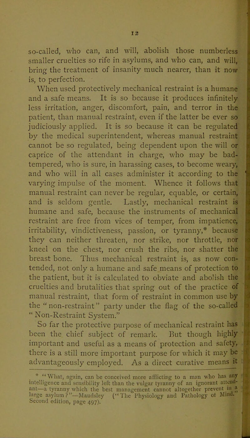 so-called, who can, and will, abolish those numberless smaller cruelties so rife in asylums, and who can, and will, bring the treatment of insanity much nearer, than it now is, to perfection. When used protectively mechanical restraint is a humane and a safe means. It is so because it produces infinitely less irritation, anger, discomfort, pain, and terror in the patient, than manual restraint, even if the latter be ever so judiciously applied. It is so because it can be regulated by the medical superintendent, whereas manual restraint cannot be so regulated, being dependent upon the will or caprice of the attendant in charge, who may be bad- tempered, who is sure, in harassing cases, to become weary, and who will in all cases administer it according to the varying impulse of the moment. Whence it follows that manual restraint can never be regular, equable, or certain, and is seldom gentle. Lastly, mechanical restraint is humane and safe, because the instruments of mechanical restraint are free from vices of temper, from impatience, irritability, vindictiveness, passion, or tyranny,* because they can neither threaten, nor strike, nor throttle, nor kneel on the chest, nor crush the ribs, nor shatter the breast bone. Thus mechanical restraint is, as now con- tended, not only a humane and safe means of protection to the patient, but it is calculated to obviate and abolish the cruelties and brutalities that spring out of the practice of manual restraint, that form of restraint in common use by the “ non-restraint ” party under the flag of the so-called “ Non-Restraint System.” So far the protective purpose of mechanical restraint has been the chief subject of remark. But though highly important and useful as a means of protection and safety, | there is a still more important purpose for which it may be advantageously employed. As a direct curative means it “What, again, can be conceived more afflicting to a man who has any intelligence and sensibility left than the vulgar tyranny of an ignorant attend- 1 ant—a tyranny which the best management cannot altogether prevent in ® : large asylum?”—Maudsley (“The Physiology and Pathology of Mind. Second edition, page 497). -