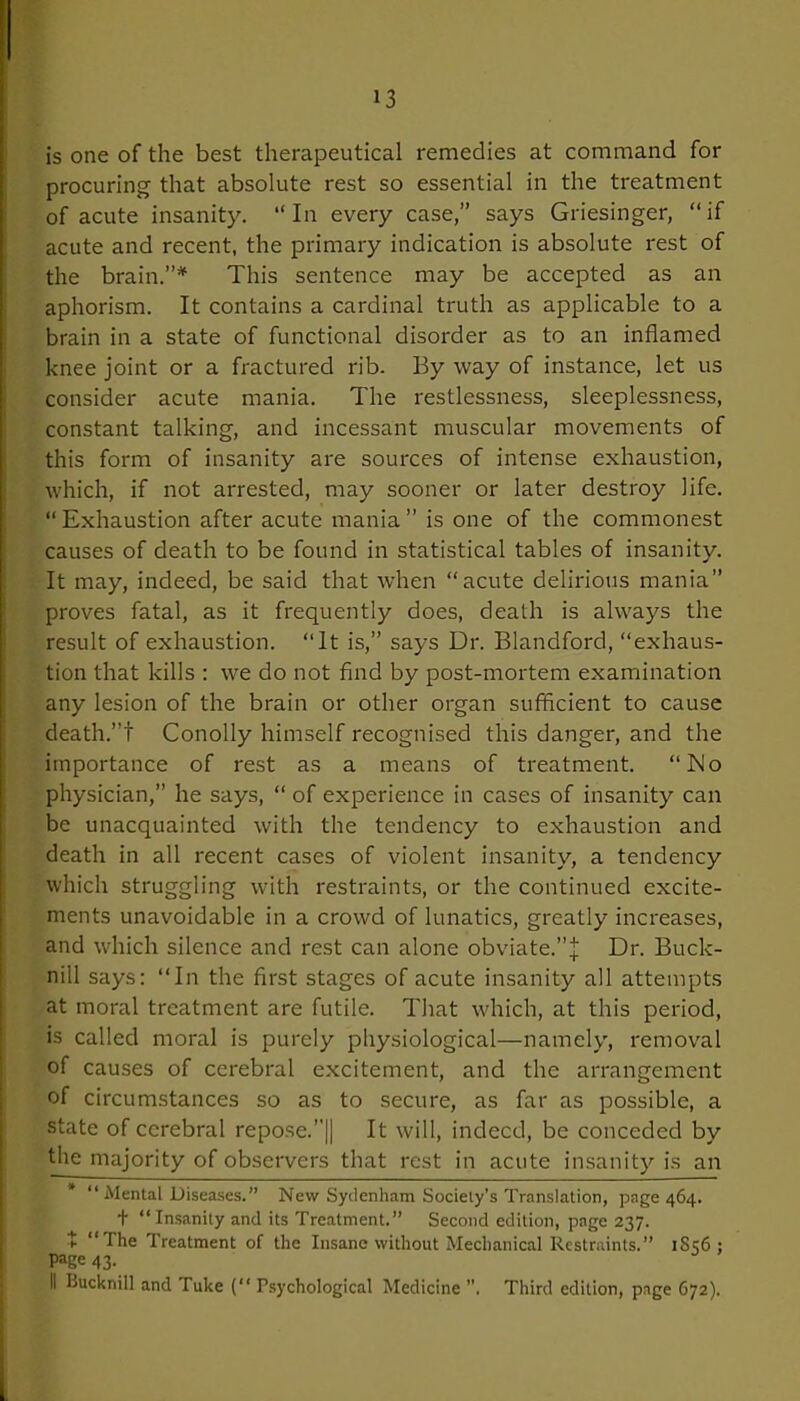 is one of the best therapeutical remedies at command for procuring that absolute rest so essential in the treatment of acute insanity. “In every case,” says Griesinger, “if acute and recent, the primary indication is absolute rest of the brain.”* This sentence may be accepted as an aphorism. It contains a cardinal truth as applicable to a brain in a state of functional disorder as to an inflamed knee joint or a fractured rib. By way of instance, let us consider acute mania. The restlessness, sleeplessness, constant talking, and incessant muscular movements of this form of insanity are sources of intense exhaustion, which, if not arrested, may sooner or later destroy life. “Exhaustion after acute mania” is one of the commonest causes of death to be found in statistical tables of insanity. It may, indeed, be said that when “acute delirious mania” proves fatal, as it frequently does, death is always the result of exhaustion. “It is,” says Dr. Blandford, “exhaus- tion that kills : we do not find by post-mortem examination any lesion of the brain or other organ sufficient to cause death.”! Conolly himself recognised this danger, and the importance of rest as a means of treatment. “Do physician,” he says, “ of experience in cases of insanity can be unacquainted with the tendency to exhaustion and death in all recent cases of violent insanity, a tendency which struggling with restraints, or the continued excite- ments unavoidable in a crowd of lunatics, greatly increases, and which silence and rest can alone obviate.”j Dr. Buck- nill says: “In the first stages of acute insanity all attempts at moral treatment are futile. That which, at this period, is called moral is purely physiological—namely, removal of causes of cerebral excitement, and the arrangement of circumstances so as to secure, as far as possible, a state of cerebral repose.”|| It will, indeed, be conceded by tlie majority of observers that rest in acute insanity is an * “Mental Diseases.” New Sydenham Society’s Translation, page 464. + “Insanity and its Treatment.” Second edition, page 237. t “The Treatment of the Insane without Mechanical Restraints.” iSs6 ; Page 43. II Bucknill and Tuke ( Psychological Medicine ”, Third edition, page 672).