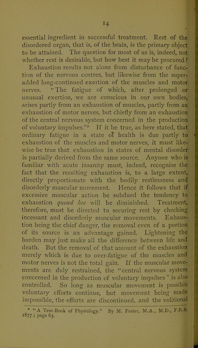 essential ingredient in successful treatment. Rest of the disordered organ, that is, of the brain, is the primary object to be attained. The question for most of us is, indeed, not whether rest is desirable, but how best it maybe procured? Exhaustion results not alone from disturbance of func- tion of the nervous centres, but likewise from the super- added long-continued exertion of the muscles and motor nerves. “ The fatigue of which, after prolonged or unusual exertion, we are conscious in our own bodies, arises partly from an exhaustion of muscles, partly from an exhaustion of motor nerves, but chiefly from an exhaustion of the central nervous system concerned in the production of voluntary impulses.”* If it be true, as here stated, that ordinary fatigue in a state oT health is due partly to 1 exhaustion of the muscles and motor nerves, it must like- wise be true that exhaustion in states of mental disorder is partially derived from the same source. Anyone who is familiar with acute insanity must, indeed, recognise the fact that the resulting exhaustion is, to a large extent, directly proportionate with the bodily restlessness and disorderly muscular movement. Hence it follows that if excessive muscular action be subdued the tendency to exhaustion quoad hoc will be diminished. Treatment, therefore, must be directed to securing rest by checking incessant and disorderly muscular movements. Exhaus- tion being the chief danger, the removal even of a portion of its source is an advantage gained. Lightening the burden may just make all the difference between life and death. But the removal of that amount of the exhaustion merely which is due to over-fatigue of the muscles and motor nerves is not the total gain. If the muscular move- ments are duly restrained, the “central nervous system concerned in the production of voluntary impulses ” is also controlled. So long as muscular movement is possible voluntary efforts continue, but movement being made impossible, the efforts are discontinued, and the volitional * “ A Text-Book of Physiology.” By M. Foster, M.A., M.D., F.R.S. lS77 ; page 65.