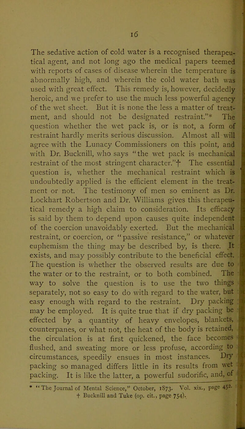 1 16 The sedative action of cold water is a recognised therapeu- tical agent, and not long ago the medical papers teemed with reports of cases of disease wherein the temperature is abnormally high, and wherein the cold water bath was used with great effect. This remedy is, however, decidedly heroic, and we prefer to use the much less powerful agency of the wet sheet. But it is none the less a matter of treat- ment, and should not be designated restraint.”* The question whether the wet pack is, or is not, a form of restraint hardly merits serious discussion. Almost all will agree with the Lunacy Commissioners on this point, and with Dr. Bucknill, who says “the -wet pack is mechanical restraint of the most stringent character.”-]- The essential question is, whether the mechanical restraint which is ' undoubtedly applied is the efficient element in the treat- ment or not. The testimony of men so eminent as Dr. Lockhart Robertson and Dr. Williams gives this therapeu- tical remedy a high claim to consideration. Its efficacy is said by them to depend upon causes quite independent of the coercion unavoidably exerted. But the mechanical restraint, or coercion, or “passive resistance,” or whatever euphemism the thing may be described by, is there. It exists, and may possibly contribute to the beneficial effect. The question is whether the observed results are due to the water or to the restraint, or to both combined. The way to solve the question is to use the two things separately, not so easy to do with regard to the water, but ; easy enough with regard to the restraint. Dry packing ? may be employed. It is quite true that if dry packing be | effected by a quantity of heavy envelopes, blankets, ■ counterpanes, or what not, the heat of the body is retained, f the circulation is at first quickened, the face becomes ] flushed, and sweating more or less profuse, according to circumstances, speedily ensues in most instances. Dry : packing so managed differs little in its results from wet packing. It is like the latter, a powerful sudorific, and, of * “ The Journal of Mental Science,” October, 1S73. Vol. xix., page 452- + Bucknill and Tuke (op. cit., page 754).