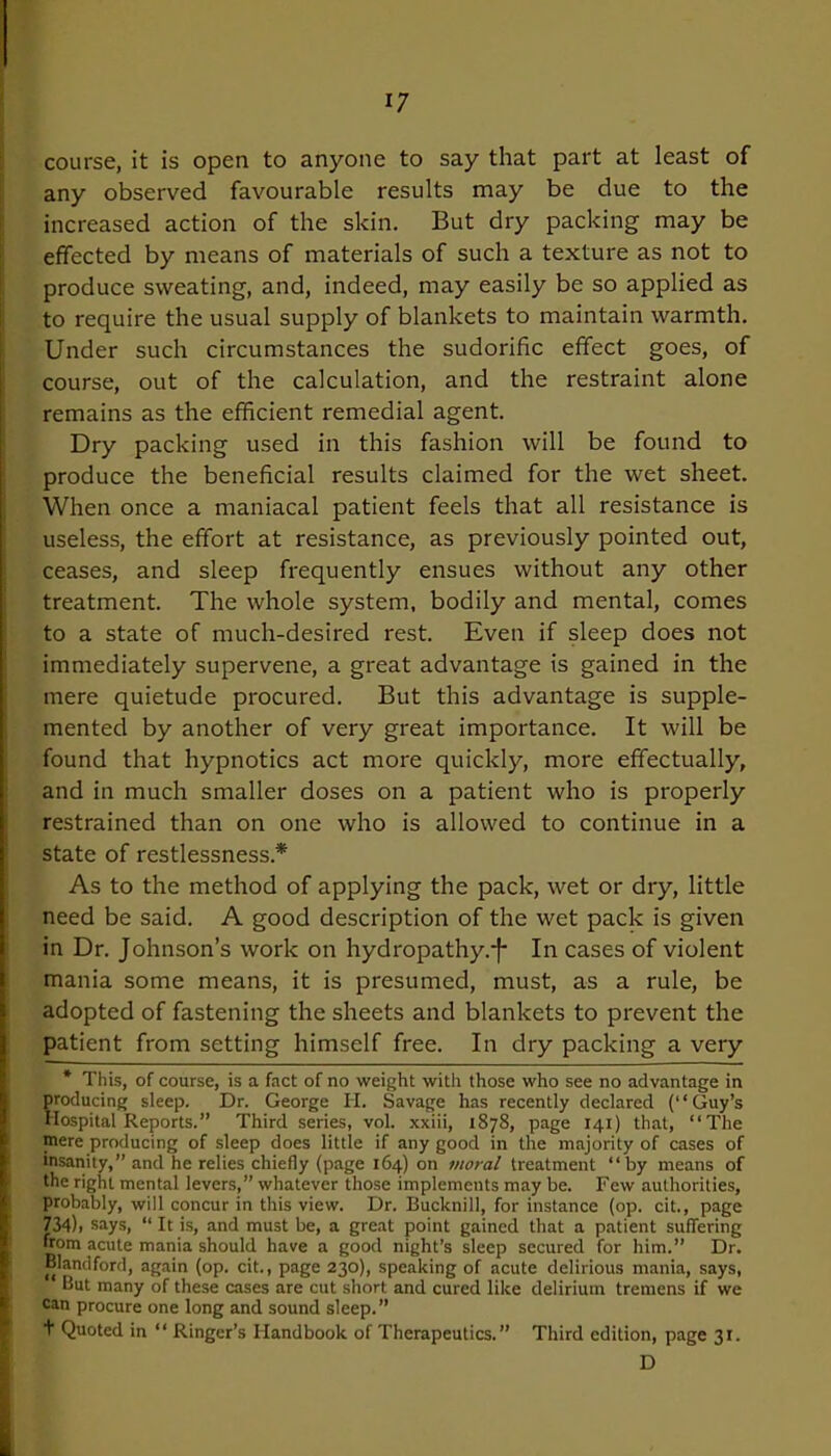 course, it is open to anyone to say that part at least of any observed favourable results may be due to the increased action of the skin. But dry packing may be effected by means of materials of such a texture as not to produce sweating, and, indeed, may easily be so applied as to require the usual supply of blankets to maintain warmth. Under such circumstances the sudorific effect goes, of course, out of the calculation, and the restraint alone remains as the efficient remedial agent. Dry packing used in this fashion will be found to produce the beneficial results claimed for the wet sheet. When once a maniacal patient feels that all resistance is useless, the effort at resistance, as previously pointed out, ceases, and sleep frequently ensues without any other treatment. The whole system, bodily and mental, comes to a state of much-desired rest. Even if sleep does not immediately supervene, a great advantage is gained in the mere quietude procured. But this advantage is supple- mented by another of very great importance. It will be found that hypnotics act more quickly, more effectually, and in much smaller doses on a patient who is properly restrained than on one who is allowed to continue in a state of restlessness* As to the method of applying the pack, wet or dry, little need be said. A good description of the wet pack is given in Dr. Johnson’s work on hydropathy.*}* In cases of violent mania some means, it is presumed, must, as a rule, be adopted of fastening the sheets and blankets to prevent the patient from setting himself free. In dry packing a very * This, of course, is a fact of no weight with those who see no advantage in producing sleep. Dr. George H. Savage has recently declared (“Guy’s Hospital Reports.” Third series, vol. xxiii, 1878, page 141) that, “The mere producing of sleep does little if any good in the majority of cases of insanity,” and he relies chiefly (page 164) on moral treatment “by means of the right mental levers,” whatever those implements may be. Few authorities, probably, will concur in this view. Dr. Bucknill, for instance (op. cit., page 734)i says, “ It is, and must be, a great point gained that a patient suffering from acute mania should have a good night’s sleep secured for him.” Dr. Blandford, again (op. cit., page 230), speaking of acute delirious mania, says, But many of these cases are cut short and cured like delirium tremens if we can procure one long and sound sleep.” + Quoted in “ Ringer’s Handbook of Therapeutics.” Third edition, page 31. D