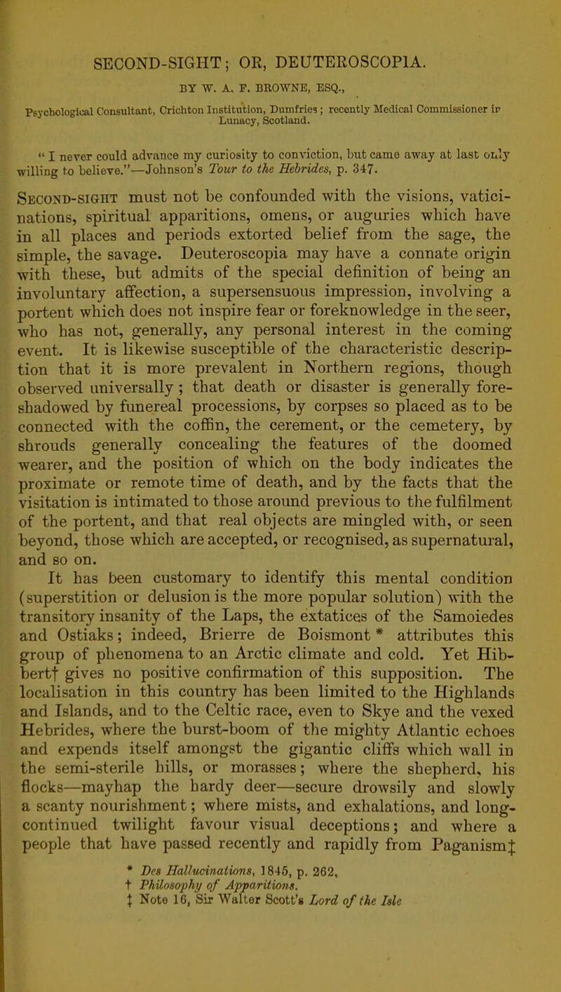 SECOND-SIGHT; OR, DEUTEROSCOP1A. BY W. A. F. BROWNE, ESQ., Psychological Consultant, Crichton Institution, Dumfries; recently Medical Commissioner ir Lunacy, Scotland. “ I never could advance my curiosity to conviction, but came away at last only willing to believe.”—Johnson’s Tour to the Hebrides, p. 347. Second-sigiit must not be confounded with the visions, vatici- nations, spiritual apparitions, omens, or auguries which have in all places and periods extorted belief from the sage, the simple, the savage. Deuteroscopia may have a connate origin with these, but admits of the special definition of being an involuntary affection, a supersensuous impression, involving a portent which does not inspire fear or foreknowledge in the seer, who has not, generally, any personal interest in the coming event. It is likewise susceptible of the characteristic descrip- tion that it is more prevalent in Northern regions, though observed universally ; that death or disaster is generally fore- shadowed by funereal processions, by corpses so placed as to be connected with the coffin, the cerement, or the cemetery, by shrouds generally concealing the features of the doomed wearer, and the position of which on the body indicates the proximate or remote time of death, and by the facts that the visitation is intimated to those around previous to the fulfilment of the portent, and that real objects are mingled with, or seen beyond, those which are accepted, or recognised, as supernatural, and so on. It has been customary to identify this mental condition (superstition or delusion is the more popular solution) with the transitory insanity of the Laps, the extatices of the Samoiedes and Ostiaks; indeed, Brierre de Boismont * attributes this group of phenomena to an Arctic climate and cold. Yet Hib- bertf gives no positive confirmation of this supposition. The localisation in this country has been limited to the Highlands and Islands, and to the Celtic race, even to Skye and the vexed Hebrides, where the burst-boom of the mighty Atlantic echoes and expends itself amongst the gigantic cliffs which wall in the semi-sterile hills, or morasses; where the shepherd, his flocks—mayhap the hardy deer—secure drowsily and slowly a scanty nourishment; where mists, and exhalations, and long- continued twilight favour visual deceptions; and where a people that have passed recently and rapidly from Paganism^ * Deg Hallucinations, 1845, p. 262, t Philosophy of Apparitions. f Note 16, Sir Walter Scott’s Lord of the Isle