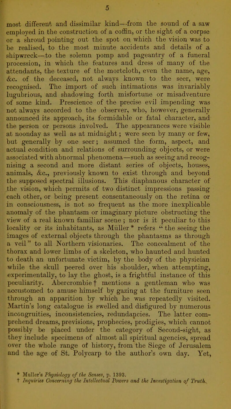 most different and dissimilar kind—from the sound of a saw employed in the construction of a coffin, or the sight of a corpse or a shroud pointing out the spot on which the vision was to be realised, to the most minute accidents and details of a shipwreck—to the solemn pomp and pageantry of a funeral procession, in which the features and dress of many of the attendants, the texture of the mortcloth, even the name, age, &c. of the deceased, not always known to the seer, were recognised. The import of such intimations was invariably lugubrious, and shadowing forth misfortune or misadventure of some kind. Prescience of the precise evil impending was not always accorded to the observer, who, however, generally announced its approach, its formidable or fatal character, and the person or persons involved. The appearances were visible at noonday as well as at midnight; were seen by many or few, but generally by one seer; assumed the form, aspect, and actual condition and relations of surrounding objects, or were associated ■with abnormal phenomena—such as seeing and recog- nising a second and more distant series of objects, houses, animals, &c., previously known to exist through and beyond the supposed spectral illusions. This diaphanous character of the vision, which permits of two distinct impressions passing each other, or being present consentaneously on the retina or in consciousness, is not so frequent as the more inexplicable anomaly of the phantasm or imaginary picture obstructing the view of a real known familiar scene ; nor is it peculiar to this locality or its inhabitants, as Muller * refers “ the seeing the images of external objects through the phantasms as through a veil ” to all Northern visionaries. The concealment of the thorax and lower limbs of a skeleton, who haunted and hunted to death an unfortunate victim, by the body of the physician while the skull peered over his shoulder, when attempting, experimentally, to lay the ghost, is a frightful instance of this peculiarity. Abercrombie f mentions a gentleman who was accustomed to amuse himself by gazing at the furniture seen through an apparition by which he was repeatedly visited. Martin’s long catalogue is swelled and disfigured by numerous incongruities, inconsistencies, redundancies. The latter com- prehend dreams, previsions, prophecies, prodigies, which cannot possibly be placed under the category of Second-sight, as they include specimens of almost all spiritual agencies, spread over the whole range of history, from the Siege of Jerusalem and the age of St. Polycarp to the author’s own day. Yet, * Muller’s Physiology of the Senses, p. 1393. t Inquiries Concerning the Intellectual Powers and the Investigation of Truth.