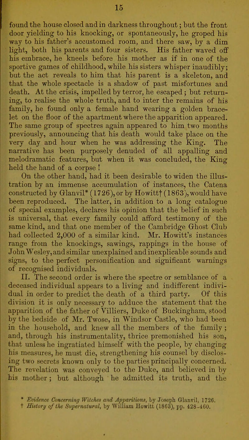 found the house closed and in darkness throughout; but the front door yielding to his knocking, or spontaneously, he groped his way to his father’s accustomed room, and there saw, by a dim light, both his parents and four sisters. His father waved off his embrace, he kneels before his mother as if in one of the sportive games of childhood, while his sisters whisper inaudibly; but the act reveals to him that his parent is a skeleton, and that the whole spectacle is a shadow of past misfortunes and death. At the crisis, impelled by terror, he escaped ; but return- ing, to realise the whole truth, and to inter the remains of his family, he found only a female hand wearing a golden brace- let on the floor of the apartment where the apparition appeared. The same group of spectres again appeared to him two months previously, announcing that his death would take place on the very day and hour when he was addressing the King. The narrative has been purposely denuded of all appalling and melodramatic features, but when it was concluded, the King held the hand of a corpse ! On the other hand, had it been desirable to widen the illus- tration by an immense accumulation of instances, the Catena constructed by Gianvil* (1726), or by Howittf (1863),would have been reproduced. The latter, in addition to a long catalogue of special examples, declares his opinion that the belief in such is universal, that every family could afford testimony of the same kind, and that one member of the Cambridge Ghost Club had collected 2,000 of a similar kind. Mr. Howitt’s instances range from the knockings, sawings, rappings in the house of John Wesley, and similar unexplained and inexplicable sounds and signs, to the perfect personification and significant warnings of recognised individuals. II. The second order is where the spectre or semblance of a deceased individual appears to a living and indifferent indivi- dual in order to predict the death of a third party. Of this division it is only necessary to adduce the statement that the apparition of the father of Villiers, Duke of Buckingham, stood by the bedside of Mr. Twose, in Windsor Castle, who had been in the household, and knew all the members of the family ; and, through his instrumentality, thrice premonished his son, that unless he ingratiated himself with the people, by changing his measures, he must die, strengthening his counsel by disclos- ing two secrets known only to the parties principally concerned. The revelation was conveyed to the Duke, and believed in by his mother; but although he admitted its truth, and the * Evidence Concerning Witches and Apparitions, by Joseph Glanvil, 1726. t History of the Supernatural, by William Howitt (1863), pp. 428-460.