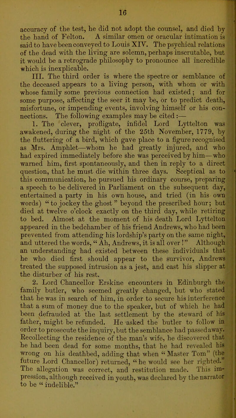 accuracy of the test, he did not adopt the counsel, and died by the hand of Felton. A similar omen or oracular intimation is said to have been conveyed to Louis XIV. The psychical relations of the dead with the living are solemn, perhaps inscrutable, but it would be a retrograde philosophy to pronounce all incredible which is inexplicable. III. The third order is where the spectre or semblance of the deceased appears to a living person, with whom or with whose family some previous connection had existed; and for some purpose, affecting the seer it may be, or to predict death, misfortune, or impending events, involving himself or his con- nections. The following examples may be cited:— 1. The clever, profligate, infidel Lord Lyttelton was awakened, during the night of the 25th November, 1779, by the fluttering of a bird, which gave place to a figure recognised as Mrs. Amphlet—whom he had greatly injured, and who had expired immediately before she was perceived by him—who warned him, first spontaneously, and then in reply to a direct question, that he must die within three days. Sceptical as to this communication, he pursued his ordinary course, preparing a speech to be delivered in Parliament on the subsequent day, entertained a party in his own house, and tried (in his own words) “to jockey the ghost” beyond the prescribed hour; hut died at twelve o’clock exactly on the third day, while retiring to bed. Almost at the moment of his death Lord Lyttelton appeared in the bedchamber of his friend Andrews, who had been prevented from attending his lordship’s party on the same night, and uttered the words, “ Ah, Andrews, it is all over ! ” Although an understanding had existed between these individuals that he who died first should appear to the survivor, Andrews treated the supposed intrusion as a jest, and cast his slipper at the disturber of his rest. 2. Lord Chancellor Erskine encounters in Edinburgh the family butler, who seemed greatly changed, but who stated that he was in search of him, in order to secure his interference that a sum of money due to the speaker, but of which he had been defrauded at the last settlement by the steward of his father, might be refunded. He asked the butler to follow in order to prosecute the inquiry, but the semblance had passed away. Kecollecting the residence of the man’s wife, he discovered that he had been dead for some months, that he had revealed his wrong on his deathbed, adding that when “Master Tom” (the future Lord Chancellor) returned, “ he would see her righted.” The allegation was correct, and restitution made. This im- pression, although received in youth, was declared by the narrator to be “ indelible.”