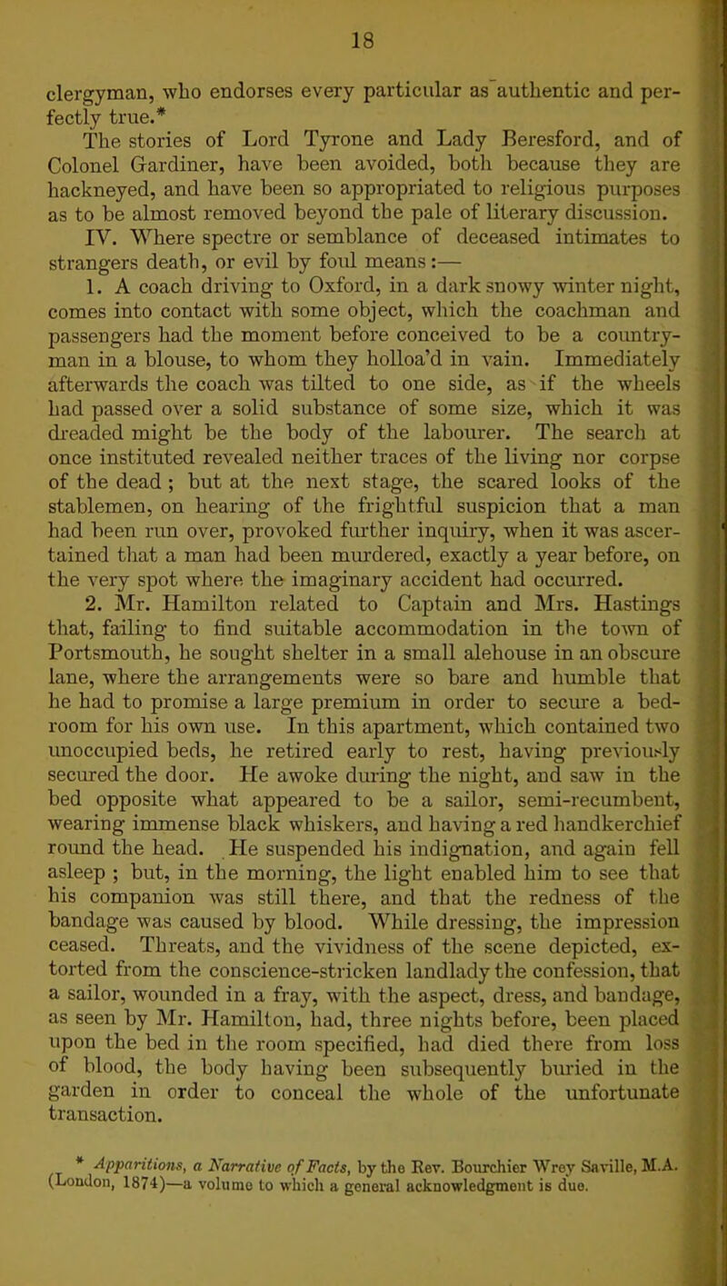 clergyman, who endorses every particular as authentic and per- fectly true.* The stories of Lord Tyrone and Lady Beresford, and of Colonel Gardiner, have been avoided, both because they are hackneyed, and have been so appropriated to religious purposes as to be almost removed beyond the pale of literary discussion. IV. Where spectre or semblance of deceased intimates to strangers death, or evil by foul means:— 1. A coach driving to Oxford, in a dark snowy winter night, comes into contact with some object, which the coachman and passengers had the moment before conceived to be a country- man in a blouse, to whom they holloa’d in vain. Immediately afterwards the coach was tilted to one side, as if the wheels had passed over a solid substance of some size, which it was dreaded might be the body of the labourer. The search at once instituted revealed neither traces of the living nor corpse of the dead ; but at the next stage, the scared looks of the stablemen, on hearing of the frightful suspicion that a man had been run over, provoked further inquiry, when it was ascer- tained that a man had been murdered, exactly a year before, on the very spot where the imaginary accident had occurred. 2. Mr. Hamilton related to Captain and Mrs. Hastings that, failing to find suitable accommodation in the town of Portsmouth, he sought shelter in a small alehouse in an obscure lane, where the arrangements were so bare and humble that he had to promise a large premium in order to secure a bed- room for his own use. In this apartment, which contained two unoccupied beds, he retired early to rest, having previously secured the door. He awoke during the night, and saw in the bed opposite what appeared to be a sailor, semi-recumbent, wearing immense black whiskers, and having a red handkerchief round the head. He suspended his indignation, and again fell asleep ; but, in the morning, the light enabled him to see that his companion was still there, and that the redness of the bandage was caused by blood. While dressing, the impression ceased. Threats, and the vividness of the scene depicted, ex- torted from the conscience-stricken landlady the confession, that a sailor, wounded in a fray, with the aspect, dress, and bandage, as seen by Mr. Hamilton, had, three nights before, been placed upon the bed in the room specified, had died there from loss of blood, the body having been subsequently buried in the garden in order to conceal the whole of the unfortunate transaction. * Apparitions, a Narrative of Facts, by the Rev. Bourchier Wrey Saville, M.A. (London, 1874)—a volume to which a general acknowledgment is duo.