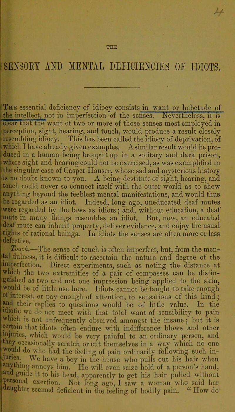 [SENSORY AND MENTAL DEFICIENCIES OF IDIOTS. I j The essential deficiency of idiocy consists in want or hebetude of the intellect, not in imperfection of the senses] JN evertfielessjTt is clear that tlie want of two or more of those senses most employed in perception, sight, hearing, and touch, would produce a result closely resembling idiocy. This has been called the idiocy of deprivation, of which I have already given examples. Asimilar result would be pro- duced in a human being brought up in a solitary and dark prison, where sight and hearing could not be exercised, as was exemplified in the singular case of Casper Hauser, whose sad and mysterious history • is no doubt known to you. A being destitute of sight, hearing, and touch could never so connect itself with the outer world as to show anything beyond the feeblest mental manifestations, and would thus be regarded as an idiot. Indeed, long ago, uneducated deaf mutes were regarded by the laws as idiots; and, without education, a deaf mute in many things resembles an idiot. But, now, an educated deaf mute can inherit property, deliver evidence, and enjoy the usual rights of rational beings. In idiots the senses are often more or less defective. Touch.—The sense of touch is often imperfect, but, from the men- tal dulness, it is difficult to ascertain the nature and degree of the imjDerfection. Direct experiments, such as noting the distance at which the two extremities of a pair of compasses can be distin- guished as two and not one impression being applied to the skin, would be of little use here. Idiots cannot be taught to take enough of interest, or pay enough of attention, to sensations of this kind; aud their replies to questions would be of little value. In the idiotic we do not meet with that total want of sensibility to pain which is not unfrequently observed amongst the insane; but it is certain that idiots often endure with indifference blows and other injuries, which would be very painful to an ordinary person, and they occasionally scratch or cut themselves in a way which no one would do who had the feeling of pain ordinarily following such in- juries. We have a boy in the house wlio pulls out his hair when anything annoys him. He will even seize hold of a person’s hand, and guide it to his head, apparently to get his hair pulled without personal exertion. Hot long ago, I saw a ivoman who said her aughter seemed deficient in the feeling of bodily pain. “ How do