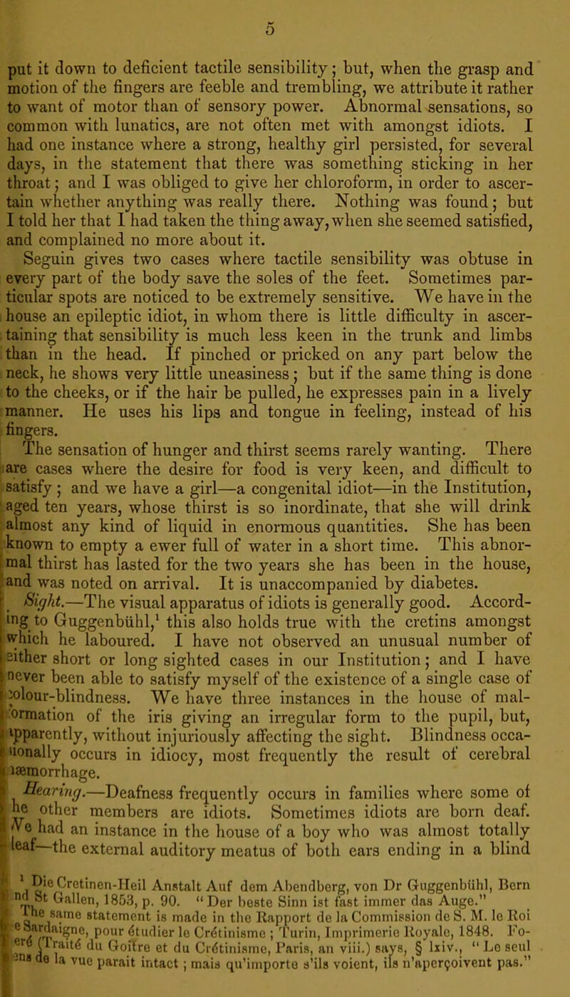 put it down to deficient tactile sensibility; but, when the grasp and motion of the fingers are feeble and trembling, we attribute it rather to want of motor than of sensory power. Abnormal sensations, so common with lunatics, are not often met with amongst idiots. I had one instance where a strong, healthy girl persisted, for several days, in the statement that there was something sticking in her throat; and I was obliged to give her chloroform, in order to ascer- tain whether anything was really there. Nothing was found; but I told her that 1 had taken the thing away, when she seemed satisfied, and complained no more about it. Seguin gives two cases where tactile sensibility was obtuse in every part of the body save the soles of the feet. Sometimes par- ticular spots are noticed to be extremely sensitive. We have in the , house an epileptic idiot, in whom there is little difficulty in ascer- . taining that sensibility is much less keen in the trunk and limbs than in the head. If pinched or pricked on any part below the neck, he shows very little uneasiness; but if the same thing is done to the cheeks, or if the hair be pulled, he expresses pain in a lively manner. He uses his lips and tongue in feeling, instead of his fingers. The sensation of hunger and thirst seems rarely wanting. There ■:are cases where the desire for food is very keen, and difficult to satisfy ; and we have a girl—a congenital idiot—in the Institution, aged ten years, whose thirst is so inordinate, that she will drink almost any kind of liquid in enormous quantities. She has been known to empty a ewer full of water in a short time. This abnor- 1 mal thirst has lasted for the two years she has been in the house, ^and was noted on arrival. It is unaccompanied by diabetes. Sight.—The visual apparatus of idiots is generally good. Accord- ing to Guggenbiihl,* this also holds true with the cretins amongst ^hich he laboured. I have not observed an unusual number of either short or long sighted cases in our Institution; and I have never been able to satisfy myself of the existence of a single case of colour-blindness. We have three instances in the house of mal- Wmation of the iris giving an irregular form to the pupil, but, apparently, without injuriously affecting the sight. Blindness occa- 'lonally occurs in idiocy, most frequently the result of cerebral I laemorrhage. Hearing.—Deafness frequently occurs in families where some of he other members are idiots. Sometimes idiots are born deaf. |ve had an instance in the house of a boy who was almost totally ^ leaf the external auditory meatus of both ears ending in a blind !• Anstalt Auf dem Abendberg, von Dr Guggenbiihl, Bern * Tu ^^■hen, 1853, p. 90. “ Der beste Sinn ist fast immer das Auge. < Ihe same statement i t eSardaigne, pour^tudi du Goitre « fc-ns de la vue parait intact