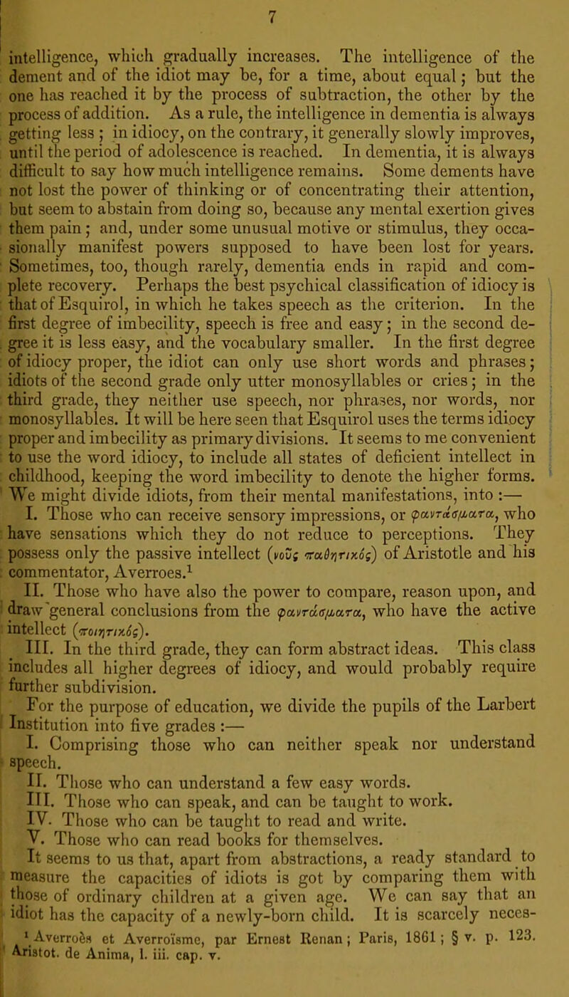 intelligence, which gradually increases. The intelligence of the dement and of the idiot may be, for a time, about equal; but the one has reached it by the process of subtraction, the other by the process of addition. As a rule, the intelligence in dementia is always getting less ; in idiocy, on the contrary, it generally slowly improves, until the period of adolescence is reached. In dementia, it is always difficult to say how much intelligence remains. Some dements have not lost the power of thinking or of concentrating their attention, but seem to abstain from doing so, because any mental exertion gives them pain j and, under some unusual motive or stimulus, they occa- sionally manifest powers supposed to have been lost for years. ■ Sometimes, too, though rarely, dementia ends in rapid and com- plete recovery. Perhaps the best psychical classification of idiocy is that of Esquirol, in which he takes speech as the criterion. In the first degree of imbecility, speech is free and easy; in the second de- . gree it is less easy, and the vocabulary smaller. In the first degree of idiocy proper, the idiot can only use short words and phrases; idiots of the second grade only utter monosyllables or cries; in the third grade, they neither use speech, nor phrases, nor words, nor monosyllables. It will be here seen that Esquirol uses the terms idiocy proper and imbecility as primary divisions. It seems to me convenient to use the word idiocy, to include all states of deficient intellect in childhood, keeping the word imbecility to denote the higher forms. ’ We might divide idiots, from their mental manifestations, into :— I. Those who can receive sensory impressions, or pai/raV^ara, who have sensations which they do not reduce to perceptions. They possess only the passive intellect (kou; Tadrirntog) of Aristotle and his ; commentator, Averroes.^ II. Those who have also the power to compare, reason upon, and ! draw'general conclusions from the ^ai/rao>ara, who have the active intellect (To/Tjr/x^s). III. In the third grade, they can form abstract ideas. This class includes all higher degrees of idiocy, and would probably require farther subdivision. For the purpose of education, we divide the pupils of the Larbert I Institution into five grades :— I. Comprising those who can neither speak nor understand • speech. II. Those who can understand a few easy words. III. Those who can speak, and can be taught to work. IV. Those who can be taught to read and write. V. Those who can read books for themselves. It seems to us that, apart from abstractions, a ready standard to measure the capacities of idiots is got by comparing them with those of ordinary children at a given age. We can say that an idiot has the capacity of a newly-born child. It is scarcely neces- * AverroSs et Averroi'sme, par Ernest Renan; Paris, 1861; § v. p. 123. I’ Aristot. de Anima, 1. iii. cap. v. i L