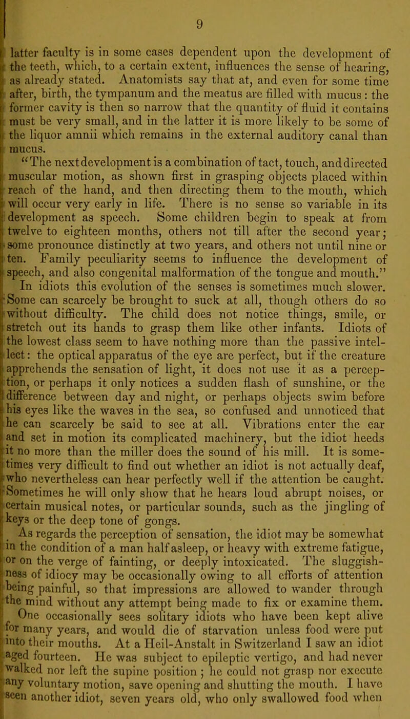 latter faculty is in some cases dependent upon the development of ; the teeth, which, to a certain extent, influences the sense of hearing, as already stated. Anatomists say that at, and even for some time after, birth, the tympanum and the meatus are filled with mucus : the former cavity is then so narrow that the quantity of fluid it contains must be very small, and in the latter it is more likely to be some of the liquor amnii which remains in the external auditory canal than I mucus. “The next development is a combination of tact, touch, and directed muscular motion, as shown first in grasping objects placed within reach of the hand, and then directing them to the mouth, which will occur very early in life. There is no sense so variable in its development as speech. Some children begin to speak at from twelve to eighteen months, others not till after the second year; • some pronounce distinctly at two years, and others not until nine or I ten. Family peculiarity seems to influence the development of speech, and also congenital malformation of the tongue and mouth.” In idiots this evolution of the senses is sometimes much slower. Some can scarcely be brought to suck at all, though others do so without difficulty. The child does not notice things, smile, or stretch out its hands to grasp them like other infants. Idiots of the lowest class seem to have nothing more than the passive intel- lect: the optical apparatus of the eye are perfect, but if the creature apprehends the sensation of light, it does not use it as a percep- tion, or perhaps it only notices a sudden flash of sunshine, or the difference between day and night, or perhaps objects swim before his eyes like the waves in the sea, so confused and unnoticed that he can scarcely be said to see at all. Vibrations enter the ear and set in motion its complicated machinery, but the idiot heeds it no more than the miller does the sound of his mill. It is some- times very difficult to find out whether an idiot is not actually deaf, ■ who nevertheless can hear perfectly well if the attention be caught. ■Sometimes he will only show that he hears loud abrupt noises, or certain musical notes, or particular sounds, such as the jingling of keys or the deep tone of gongs. As regards the perception of sensation, the idiot may be somewhat J m the condition of a man half asleep, or lieavy with extreme fatigue, : or on the verge of fainting, or deeply intoxicated. The sluggish- ness of idiocy may be occasionally owing to all efforts of attention (being painful, so that impressions are allowed to wander through [the mind without any attempt being made to fix or examine them. I One occasionally sees solitary idiots who have been kept alive for many years, and would die of starvation unless food were put (into their mouths. At a Heil-Anstalt in Switzerland I saw an idiot nged fourteen. He was subject to epileptic vertigo, and had never walked nor left the supine position ; he could not grasp nor execute • any voluntary motion, save opening and shutting the mouth. I have iseen another idiot, seven years old, who only swallowed food when