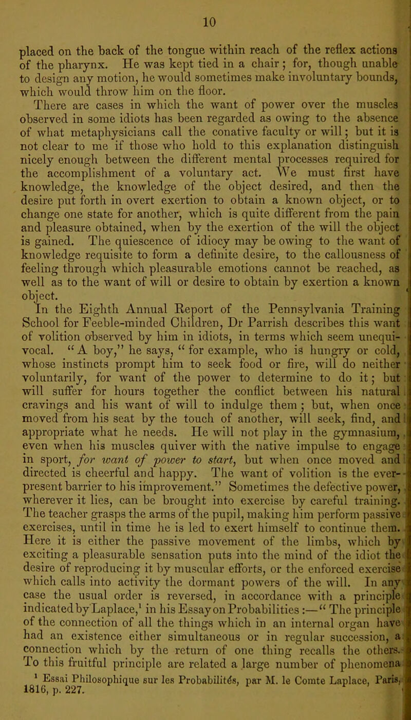 placed on the hack of the tongue within reach of the reflex actions ; of the pharynx. He was kept tied in a chair ; for, though unable ■ to design any motion, he would sometimes make involuntary bounds, : which would throw him on tlie floor. There are cases in which the want of power over the muscles observed in some idiots has been regarded as owing to the absence of what metaphysicians call the conative faculty or will; but it is not clear to me if those who hold to this explanation distinguish . nicely enough between the different mental processes required for ; the accomplishment of a voluntary act. We must first have ; knowledge, the knowledge of the object desired, and then the | desire put forth in overt exertion to obtain a known object, or to i change one state for another, which is quite different from the pain i and pleasure obtained, when by the exertion of the will the object i is gained. The quiescence of idiocy may be owing to the want of | knowledge requisite to form a definite desire, to the callousness of i feeling through which pleasurable emotions cannot be reached, as i well as to the want of will or desire to obtain by exertion a known i object. *: In the Eighth Annual Report of the Pennsylvania Training ; School for Feeble-minded Children, Dr Parrish describes this want i of volition observed by him in idiots, in terms which seem unequi- | vocal. “A boy,” he says, “ for example, who is hungry or cold, I whose instincts prompt him to seek food or fire, will do neither ' voluntarily, for want of the power to determine to do it; but will suffer for hours together the conflict between his natural cravings and his want of will to indulge them ; but, when once . moved from his seat by the touch of another, will seek, find, and i| appropriate what he needs. He will not play in the gymnasium, ,1 even when his muscles quiver with the native impulse to engage i in sport, for xoant of power to start, but when once moved and : directed is cheerful and happy. The want of volition is the ever--i present barrier to his improvement.” Sometimes the defective power,. wherever it lies, can be brought into exercise by careful training. • The teacher grasps the arms of the pupil, making him perform passive ^ exercises, until in time he is led to exert himself to continue them. Here it is either the passive movement of the limbs, which by exciting a pleasurable sensation puts into the mind of the idiot the desire of reproducing it by muscular efforts, or the enforced exercise which calls into activity the dormant powers of the will. In any case the usual order is reversed, in accordance with a principle indicated by Laplace,* in his Essay on Probabilities :—“ The principle of the connection of all the things which in an internal organ have had an existence either simultaneous or in regular succession, a I connection which by the return of one thing recalls the others.- To this fruitful principle are related a large number of phenomena * Essai Philosophique sur les Probabilit^s, par M. le Comte Laplace, Paris, 1816, p. 227. ^ ,