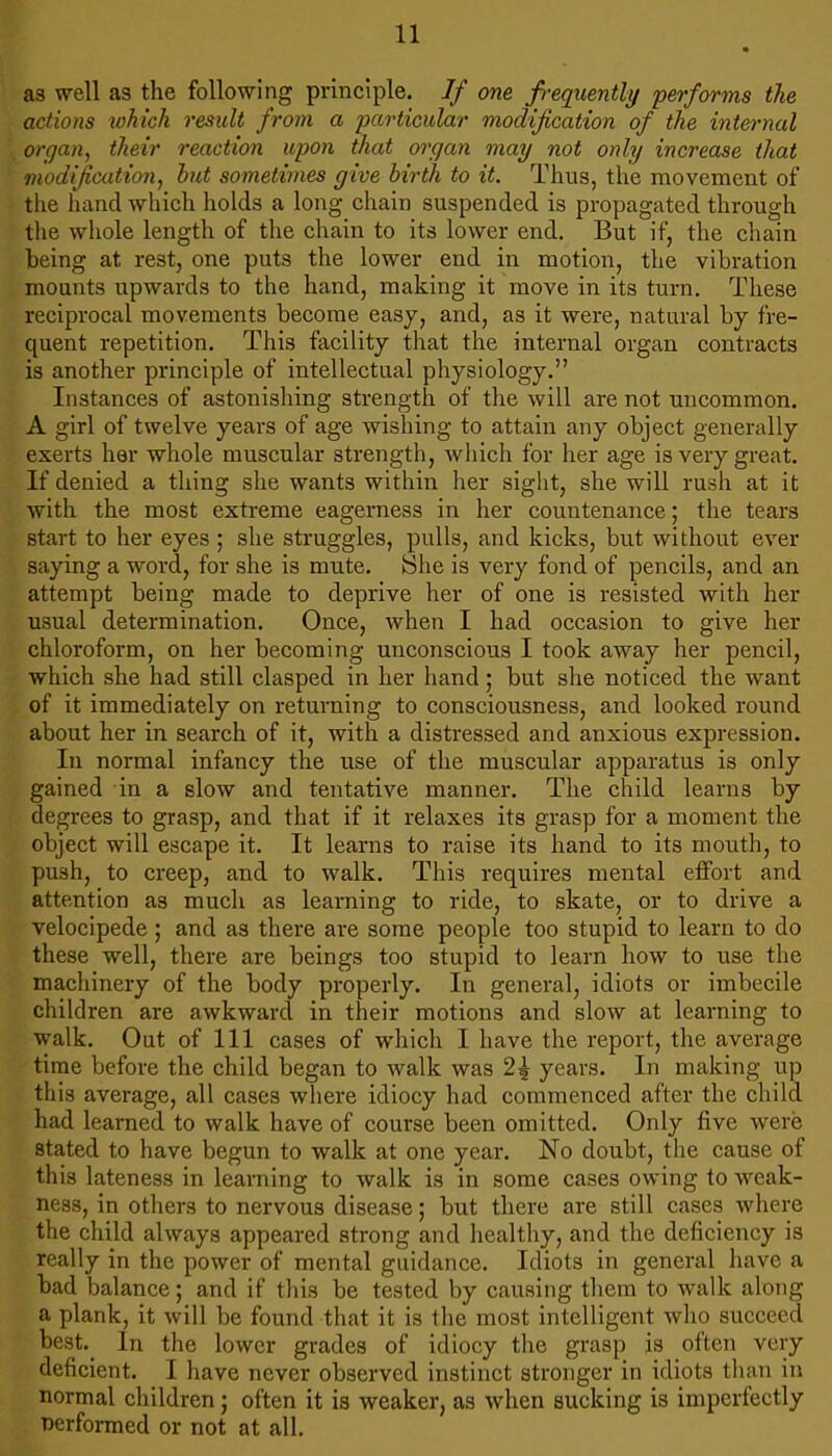as well as the following principle. If one freqiiently performs the actions which result from a particular modification of the internal organ, their reaction upon that organ may not only increase that modification, hut sometimes give birth to it. Thus, the movement of the hand which holds a long chain suspended is propagated through the whole length of the chain to its lower end. But if, the chain being at rest, one puts the lower end in motion, the vibration mounts upwards to the hand, making it move in its turn. These reciprocal movements become easy, and, as it were, natural by fre- quent repetition. This facility that the internal organ contracts is another principle of intellectual physiology.” Instances of astonishing strength of the will are not uncommon. A girl of twelve years of age wishing to attain any object generally exerts her whole muscular strength, which for her age is very great. If denied a thing she wants within her siglit, she will rush at it with the most extreme eagerness in her countenance; the tears start to her eyes ; she struggles, pulls, and kicks, but without ever saying a word, for she is mute. She is very fond of pencils, and an attempt being made to deprive her of one is resisted with her usual determination. Once, when I had occasion to give her chloroform, on her becoming unconscious I took away her pencil, which she had still clasped in her hand ; but she noticed the want of it immediately on returning to consciousness, and looked round about her in search of it, with a distressed and anxious expression. In normal infancy the use of the muscular apparatus is only gained in a slow and tentative manner. The child learns by degrees to grasp, and that if it relaxes its grasp for a moment the object will escape it. It learns to raise its hand to its mouth, to push, to creep, and to walk. This requires mental effort and attention as much as learning to ride, to skate, or to drive a velocipede; and as there are some people too stupid to learn to do these well, there are beings too stupid to learn how to use the machinery of the body properly. In general, idiots or imbecile children are awkward in their motions and slow at learning to walk. Out of 111 cases of whicli I have the report, the average time before the child began to walk was 2^ years. In making up this average, all cases wliere idiocy had commenced after the child had learned to walk have of course been omitted. Only five were stated to have begun to walk at one year. No doubt, the cause of this lateness in learning to walk is in some cases owing to weak- ness, in others to nervous disease; but there are still cases where the child always appeared strong and healthy, and the deficiency is really in the power of mental guidance. Idiots in general have a bad balance; and if this be tested by causing them to walk along a plank, it will be found that it is the most intelligent who succeed best. In the lower grades of idiocy the grasp is often very deficient. I have never observed instinct stronger in idiots than in normal children; often it is weaker, as when sucking is imperfectly performed or not at all.
