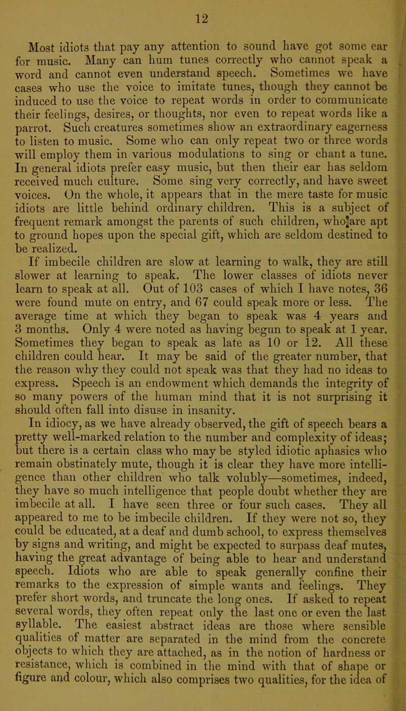 Most idiots that pay any attention to sound have got some ear for music. Many can hum tunes correctly who cannot speak a word and cannot even understand speech. Sometimes we have cases who use the voice to imitate tunes, though they cannot be induced to use tlie voice to repeat words in order to communicate their feelings, desires, or thoughts, nor even to repeat words like a parrot. Such creatures sometimes show an extraordinary eagerness to listen to music. Some who can only repeat two or three words will employ them in various modulations to sing or chant a tune. In general idiots prefer easy music, but then their ear has seldom received much culture. Some sing very correctly, and have sweet voices. On the whole, it appears that in the mere taste for music idiots are little behind ordinary children. This is a subject of frequent remark amongst the parents of such children, who?are apt to ground hopes upon the special gift, which are seldom destined to be realized. If imbecile children are slow at learning to walk, they are still slower at learning to speak. The lower classes of idiots never learn to speak at all. Out of 103 cases of which I have notes, 36 were found mute on entry, and 67 could speak more or less. The average time at which they began to speak was 4 years and 3 months. Only 4 were noted as having begun to speak at 1 year. Sometimes they began to speak as late as 10 or 12. All these children could hear. It may be said of the greater number, that the reason why they could not speak was that they had no ideas to express. Speech is an endowment which demands the integrity of so many powers of the human mind that it is not surprising it should often fall into disuse in insanity. In idiocy, as we have already observed, the gift of speech bears a pretty well-marked relation to the number and complexity of ideas; but there is a certain class who may be styled idiotic aphasics who remain obstinately mute, though it is clear they have more intelli- gence than other children who talk volubly—sometimes, indeed, they have so much intelligence that people doubt whether they are imbecile at all. I have seen three or four such cases. They all appeared to me to be imbecile children. If they were not so, they could be educated, at a deaf and dumb school, to express themselves by signs and writing, and might be expected to surpass deaf mutes, having the great advantage of being able to hear and understand speech. Idiots who are able to speak generally confine their remarks to the expression of simple wants and feelings. They prefer short words, and truncate the long ones. If asked to repeat several words, they often repeat only the last one or even the last syllable. The easiest abstract ideas are those where sensible qualities of matter are separated in the mind from the concrete objects to which they are attached, as in the notion of hardness or resistance, which is combined in tlie mind with that of shape or figure and colour, which also comprises two qualities, for the idea of