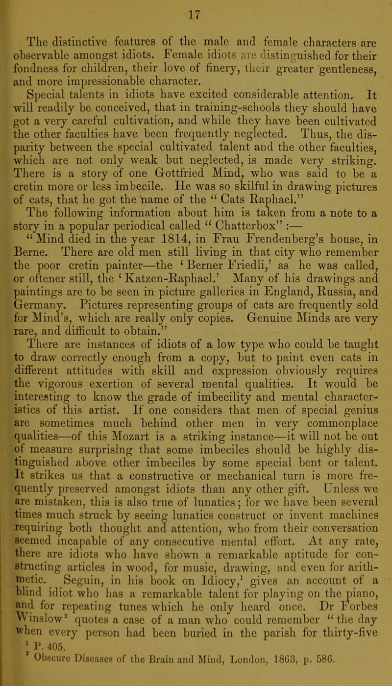 The distinctive features of the male and female characters are observable amongst idiots. Female idiots are distinguished for their fondness for children, their love of finery, their greater gentleness, and more impressionable character. Special talents in idiots have excited considerable attention. It will readily be conceived, that in training-schools they should have got a very careful cultivation, and while they have been cultivated the other faculties have been frequently neglected. Thus, the dis- parity between the special cultivated talent and the other faculties, which are not only weak but neglected, is made very striking. There is a story of one Gottfried Mind, who was said to be a cretin more or less imbecile. He was so skilful in drawing pictures of cats, that he got the tiame of the “ Cats Raphael.” The following information about him is taken from a note to a story in a popular periodical called “ Chatterbox” :— “Mind died in the year 1814, in Frau Frendenberg’s house, in Berne. There are old men still living in that city who remember the poor cretin painter—the ‘ Berner Friedli,’ as he was called, or oftener still, the ‘ Katzen-Raphael.’ Many of his drawings and paintings are to be seen in picture galleries in England, Russia, and Germany. Pictures representing groups of cats are frequently sold for Mind’s, which are really only copies. Genuine Minds are very rare, and difficult to obtain.” There are instances of idiots of a low type who could be taught to draw correctly enough from a copy, but to paint even cats in different attitudes with skill and expression obviously requires the vigorous exertion of several mental qualities. It would be interesting to know the grade of imbecility and mental character- istics of this artist. If one considers that men of special genius are sometimes much behind other men in very commonplace qualities—of this Mozart is a striking instance—it will not be out of measure surprising that some imbeciles should be highly dis- tinguished above other imbeciles by some special bent or talent. It strikes us that a constructive or mechanical turn is more fre- quently preserved amongst idiots than any other gift. Unless we are mistaken, this is also true of lunatics; for we have been several times much strack by seeing lunatics construct or invent machines requiring both thought and attention, who from their conversation seemed incapable of any consecutive mental effort. At any rate, there are idiots who have shown a remarkable aptitude for con- structing articles in wood, for music, drawing, and even for arith- metic. Seguin, in his book on Idiocy,^ gives an account of a blind idiot who has a remarkable talent for playing on the piano, and for repeating tunes which he only heard once. Dr I orbes Winslow’' quotes a case of a man who could remember “the day when every person had been buried in the parish for thirty-five ' P. 405. Obscure Diseases of tlie Brain anil Mind, London, 18C3, p. 58G.
