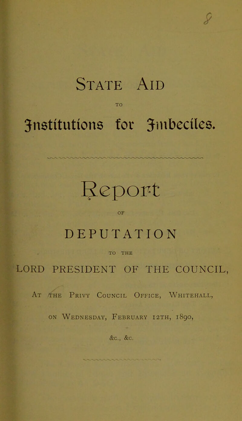 9 State Aid TO institutions for imbeciles. Report OF DEPUTATION TO THE LORD PRESIDENT OF THE COUNCIL, At -the Privy Council Office, Whitehall, on Wednesday, February 12th, 1890, &c, &c.