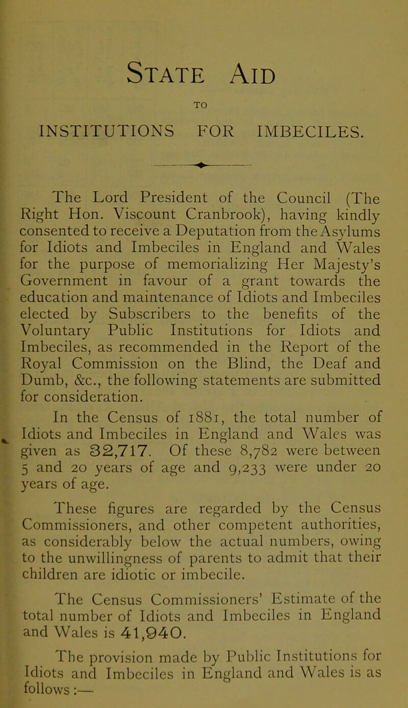 State Aid TO INSTITUTIONS FOR IMBECILES. +. The Lord President of the Council (The Right Hon. Viscount Cranbrook), having kindly consented to receive a Deputation from the Asylums for Idiots and Imbeciles in England and Wales for the purpose of memorializing Her Majesty's Government in favour of a grant towards the education and maintenance of Idiots and Imbeciles elected by Subscribers to the benefits of the Voluntary Public Institutions for Idiots and Imbeciles, as recommended in the Report of the Royal Commission on the Blind, the Deaf and Dumb, &c, the following statements are submitted for consideration. In the Census of 1881, the total number of I Idiots and Imbeciles in England and Wales was given as 32,717. Of these 8,782 were between 5 and 20 years of age and 9,233 were under 20 years of age. These figures are regarded by the Census Commissioners, and other competent authorities, as considerably below the actual numbers, owing to the unwillingness of parents to admit that their children are idiotic or imbecile. The Census Commissioners' Estimate of the total number of Idiots and Imbeciles in England and Wales is 41,940. The provision made by Public Institutions for Idiots and Imbeciles in England and Wales is as follows:—