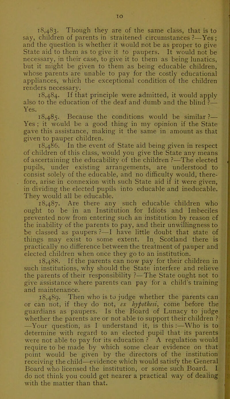 TO 18.483. Though they are of the same class, that is to say, children of parents in straitened circumstances ?—Yes ; and the question is whether it would not be as proper to give State aid to them as to give it to paupers. It would not be necessary, in their case, to give it to them as being lunatics, but it might be given to them as being educable children, whose parents are unable to pay for the costly educational appliances, which the exceptional condition of the children renders necessary. 18.484. If that principle were admitted, it would apply also to the education of the deaf and dumb and the blind ?— Yes. 18.485. Because the conditions would be similar ?— Yes ; it would be a good thing in my opinion if the State gave this assistance, making it the same in amount as that given to pauper children. 18.486. In the event of State aid being given in respect of children of this class, would you give the State any means of ascertaining the educability of the children ?—The elected pupils, under existing arrangements, are understood to consist solely of the educable, and no difficulty would, there- fore, arise in connexion with such State aid if it were given, in dividing the elected pupils into educable and ineducable. They would all be educable. 18.487. Are there any such educable children who ought to be in an Institution for Idiots and Imbeciles prevented now from entering such an institution by reason of the inability of the parents to pay, and their unwillingness to be classed as paupers ?—I have little doubt that state of things may exist to some extent. In Scotland there is practically no difference between the treatment of pauper and elected children when once they go to an institution. 18.488. If the parents can now pay for their children in such institutions, why should the State interfere and relieve the parents of their responsibility ?—The State ought not to give assistance where parents can pay for a childs training and maintenance. 18.489. Then who is to judge whether the parents can or can not, if they do not, ex hypothesi, come before the guardians as paupers. Is the Board of Lunacy to judge whether the parents are or not able to support their children ? —Your question, as I understand it, is this :—Who is to determine with regard to an elected pupil that its parents were not able to pay for its education ? A regulation would require to be made by which some clear evidence on that point would be given by the directors of the institution receiving the child—evidence which would satisfy the General Board who licensed the institution, or some such Board. I do not think you could get nearer a practical way of dealing with the matter than that.