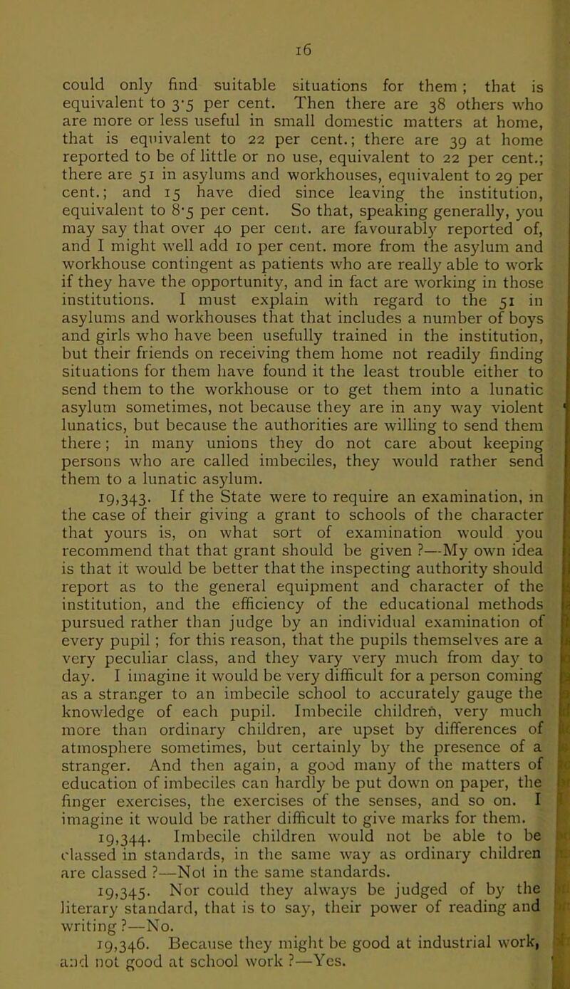 r'6 could only find suitable situations for them ; that is equivalent to 3-5 per cent. Then there are 38 others who are more or less useful in small domestic matters at home, that is equivalent to 22 per cent.; there are 39 at home reported to be of little or no use, equivalent to 22 per cent.; there are 51 in asylums and workhouses, equivalent to 29 per cent.; and 15 have died since leaving the institution, equivalent to 8-5 per cent. So that, speaking generally, you may say that over 40 per cent, are favourably reported of, and I might well add 10 per cent, more from the asylum and workhouse contingent as patients who are really able to work if they have the opportunity, and in fact are working in those institutions. I must explain with regard to the 51 in asylums and workhouses that that includes a number of boys and girls who have been usefully trained in the institution, but their friends on receiving them home not readily finding situations for them have found it the least trouble either to send them to the workhouse or to get them into a lunatic asylum sometimes, not because they are in any way violent lunatics, but because the authorities are willing to send them there; in many unions they do not care about keeping persons who are called imbeciles, they would rather send them to a lunatic asylum. 19.343. If the State were to require an examination, m the case of their giving a grant to schools of the character that yours is, on what sort of examination would you recommend that that grant should be given ?—My own idea is that it would be better that the inspecting authority should report as to the general equipment and character of the institution, and the efficiency of the educational methods pursued rather than judge by an individual examination of every pupil ; for this reason, that the pupils themselves are a very peculiar class, and they vary very much from day to day. I imagine it would be very difficult for a person coming as a stranger to an imbecile school to accurately gauge the knowledge of each pupil. Imbecile children, very much more than ordinary children, are upset by differences of atmosphere sometimes, but certainly by the presence of a stranger. And then again, a good many of the matters of education of imbeciles can hardly be put down on paper, the finger exercises, the exercises of the senses, and so on. I imagine it would be rather difficult to give marks for them. 19.344. Imbecile children would not be able to be classed in standards, in the same way as ordinary children are classed ?—Not in the same standards. 19.345. Nor could they always be judged of by the literary standard, that is to say, their power of reading and writing ?—No. 19.346. Because they might be good at industrial work, and not good at school work ?—Yes.