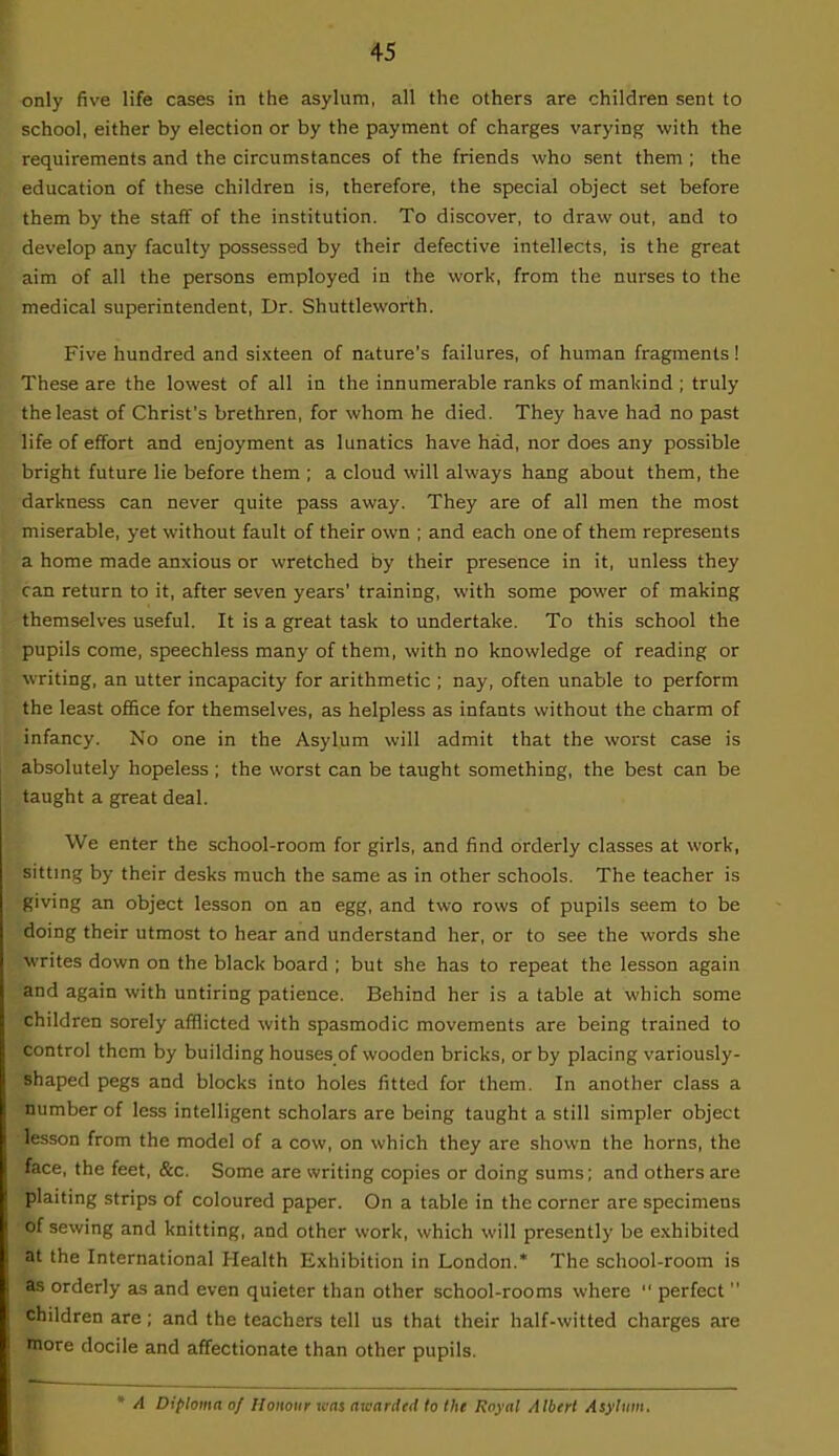 only five life cases in the asylum, all the others are children sent to school, either by election or by the payment of charges varying with the requirements and the circumstances of the friends who sent them ; the education of these children is, therefore, the special object set before them by the staff of the institution. To discover, to draw out, and to develop any faculty possessed by their defective intellects, is the great aim of all the persons employed in the work, from the nurses to the medical superintendent, Dr. Shuttleworth. Five hundred and sixteen of nature's failures, of human fragments! These are the lowest of all in the innumerable ranks of mankind ; truly the least of Christ's brethren, for whom he died. They have had no past life of effort and enjoyment as lunatics have had, nor does any possible bright future lie before them ; a cloud will always hang about them, the darkness can never quite pass away. They are of all men the most miserable, yet without fault of their own ; and each one of them represents a home made anxious or wretched by their presence in it, unless they can return to it, after seven years' training, with some power of making themselves useful. It is a great task to undertake. To this school the pupils come, speechless many of them, with no knowledge of reading or writing, an utter incapacity for arithmetic ; nay, often unable to perform the least office for themselves, as helpless as infants without the charm of infancy. No one in the Asylum will admit that the worst case is absolutely hopeless ; the worst can be taught something, the best can be taught a great deal. We enter the school-room for girls, and find orderly classes at work, sitting by their desks much the same as in other schools. The teacher is giving an object lesson on an egg, and two rows of pupils seem to be doing their utmost to hear and understand her, or to see the words she writes down on the black board ; but she has to repeat the lesson again and again with untiring patience. Behind her is a table at which some children sorely afflicted with spasmodic movements are being trained to control them by building houses of wooden bricks, or by placing variously- Shaped pegs and blocks into holes fitted for them. In another class a number of less intelligent scholars are being taught a still simpler object lesson from the model of a cow, on which they are shown the horns, the face, the feet, &c. Some are writing copies or doing sums; and others are plaiting strips of coloured paper. On a table in the corner are specimens of sewing and knitting, and other work, which will presently be exhibited at the International Health Exhibition in London.* The school-room is as orderly as and even quieter than other school-rooms where  perfect  children are; and the teachers tell us that their half-witted charges are more docile and affectionate than other pupils. * A Diploma of Honour teas awarded to the Royal Albert Asylum.