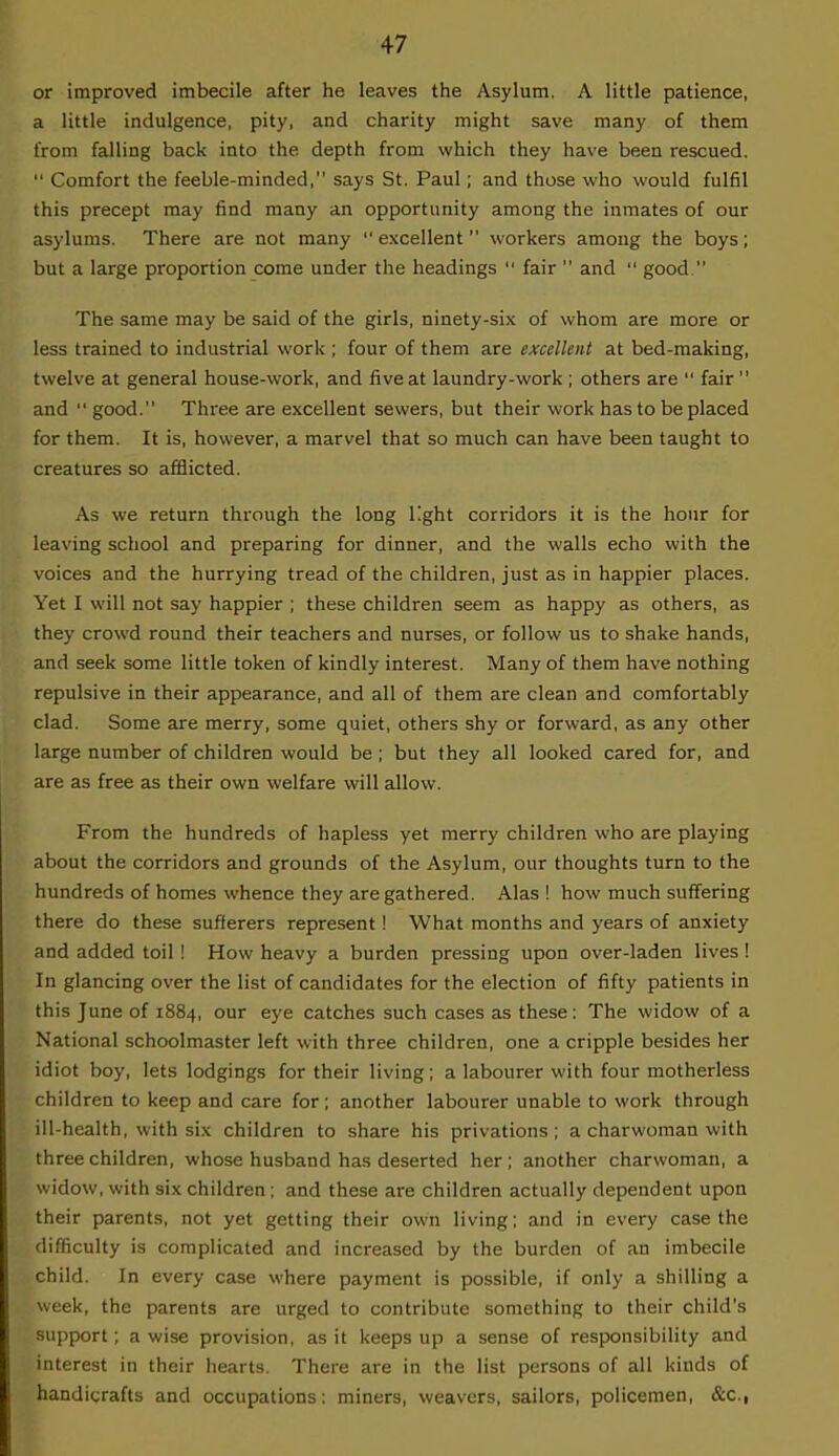 or improved imbecile after he leaves the Asylum. A little patience, a little indulgence, pity, and charity might save many of them from falling back into the depth from which they have been rescued. Comfort the feeble-minded, says St. Paul; and those who would fulfil this precept may find many an opportunity among the inmates of our asylums. There are not many excellent workers among the boys; but a large proportion come under the headings fair and good. The same may be said of the girls, ninety-six of whom are more or less trained to industrial work ; four of them are excellent at bed-making, twelve at general house-work, and five at laundry-work ; others are fair and good. Three are excellent sewers, but their work has to be placed for them. It is, however, a marvel that so much can have been taught to creatures so afflicted. As we return through the long light corridors it is the hour for leaving school and preparing for dinner, and the walls echo with the voices and the hurrying tread of the children, just as in happier places. Yet I will not say happier ; these children seem as happy as others, as they crowd round their teachers and nurses, or follow us to shake hands, and seek some little token of kindly interest. Many of them have nothing repulsive in their appearance, and all of them are clean and comfortably clad. Some are merry, some quiet, others shy or forward, as any other large number of children would be; but they all looked cared for, and are as free as their own welfare will allow. From the hundreds of hapless yet merry children who are playing about the corridors and grounds of the Asylum, our thoughts turn to the hundreds of homes whence they are gathered. Alas ! how much suffering there do these sufferers represent! What months and years of anxiety and added toil ! How heavy a burden pressing upon over-laden lives ! In glancing over the list of candidates for the election of fifty patients in this June of 1884, our eye catches such cases as these: The widow of a National schoolmaster left with three children, one a cripple besides her idiot boy, lets lodgings for their living; a labourer with four motherless children to keep and care for; another labourer unable to work through ill-health, with six children to share his privations; a charwoman with three children, whose husband has deserted her ; another charwoman, a widow, with six children; and these are children actually dependent upon their parents, not yet getting their own living; and in every case the difficulty is complicated and increased by the burden of an imbecile child. In every case where payment is possible, if only a shilling a week, the parents are urged to contribute something to their child's support; a wise provision, as it keeps up a sense of responsibility and interest in their hearts. There are in the list persons of all kinds of handicrafts and occupations: miners, weavers, sailors, policemen, &c,