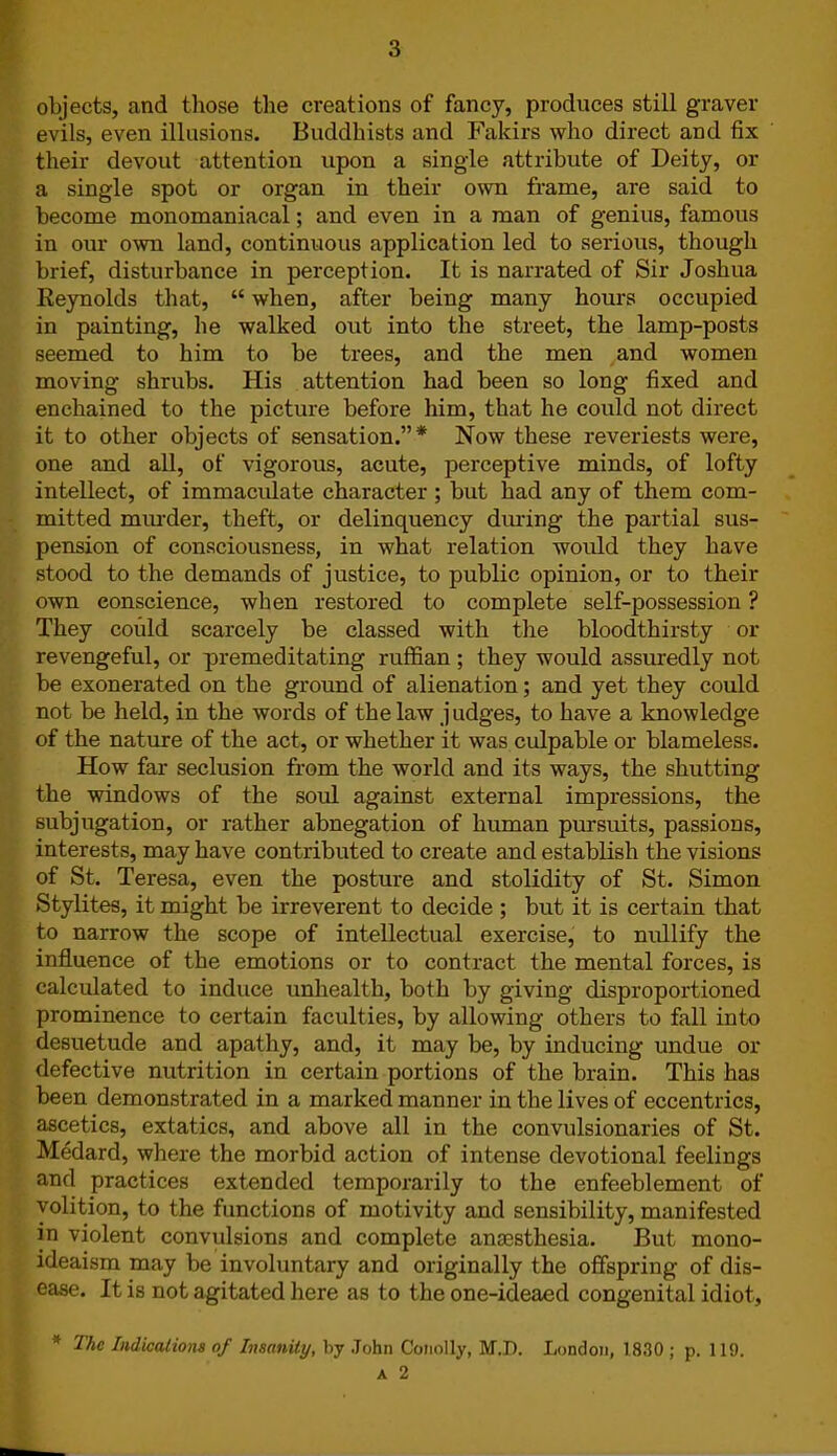 objects, and those the creations of fancy, produces still graver evils, even illusions. Buddhists and Fakirs who direct and fix their devout attention upon a single attribute of Deity, or a single spot or organ in their own frame, are said to become monomaniacal; and even in a man of genius, famous in our own land, continuous application led to serious, though brief, disturbance in perception. It is narrated of Sir Joshua Reynolds that, “ when, after being many hours occupied in painting, he walked out into the street, the lamp-posts seemed to him to be trees, and the men and women moving shrubs. His attention had been so long fixed and enchained to the picture before him, that he could not direct it to other objects of sensation.”* Now these reveriests were, one and all, of vigorous, acute, perceptive minds, of lofty intellect, of immaculate character ; but had any of them com- mitted murder, theft, or delinquency during the partial sus- pension of consciousness, in what relation would they have stood to the demands of justice, to public opinion, or to their own conscience, when restored to complete self-possession ? They could scarcely be classed with the bloodthirsty or revengeful, or premeditating ruffian ; they would assuredly not be exonerated on the ground of alienation; and yet they could not be held, in the words of the law judges, to have a knowledge of the nature of the act, or whether it was culpable or blameless. How far seclusion from the world and its ways, the shutting the windows of the soul against external impressions, the subjugation, or rather abnegation of human pursuits, passions, interests, may have contributed to create and establish the visions of St. Teresa, even the posture and stolidity of St. Simon Stylites, it might be irreverent to decide ; but it is certain that to narrow the scope of intellectual exercise, to nullify the influence of the emotions or to contract the mental forces, is calculated to induce unhealth, both by giving disproportioned prominence to certain faculties, by allowing others to fall into desuetude and apathy, and, it may be, by inducing undue or defective nutrition in certain portions of the brain. This has been demonstrated in a marked manner in the lives of eccentrics, ascetics, extatics, and above all in the convulsionaries of St. Medard, where the morbid action of intense devotional feelings and practices extended temporarily to the enfeeblement of volition, to the functions of motivity and sensibility, manifested in violent convulsions and complete anaesthesia. But mono- ideaism may be involuntary and originally the offspring of dis- ease. It is not agitated here as to the one-ideaed congenital idiot, * The Indications of Insanity, by John Conolly, M.D. London, 1830 ; p. 119.