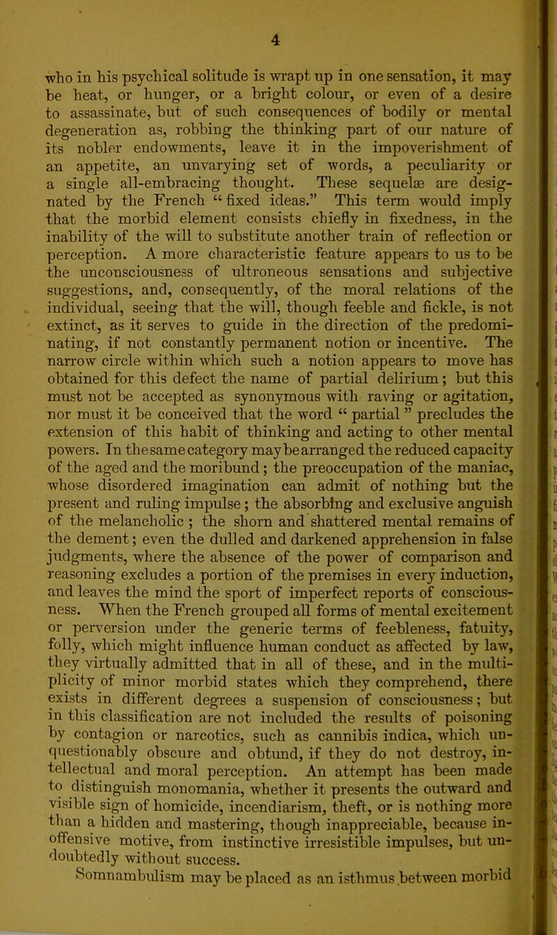 who in his psychical solitude is wrapt up in one sensation, it may be heat, or hunger, or a bright colour, or even of a desire to assassinate, but of such consequences of bodily or mental degeneration as, robbing the thinking part of our nature of its nobler endowments, leave it in the impoverishment of an appetite, an unvarying set of words, a peculiarity or a single all-embracing thought. These sequelae are desig- nated by the French “ fixed ideas.” This term would imply that the morbid element consists chiefly in fixedness, in the inability of the will to substitute another train of reflection or perception. A more characteristic feature appears to us to be the unconsciousness of ultroneous sensations and subjective suggestions, and, consequently, of the moral relations of the individual, seeing that the will, though feeble and fickle, is not extinct, as it serves to guide in the direction of the predomi- nating, if not constantly permanent notion or incentive. The narrow circle within which such a notion appears to move has obtained for this defect the name of partial delirium; but this must not be accepted as synonymous with raving or agitation, nor must it be conceived that the word “ partial ” precludes the extension of this habit of thinking and acting to other mental powers. In the same category maybearranged the reduced capacity of the aged and the moribund ; the preoccupation of the maniac, whose disordered imagination can admit of nothing but the present and ruliug impulse; the absorbing and exclusive anguish of the melancholic ; the shorn and shattered mental remains of the dement; even the dulled and darkened apprehension in false judgments, where the absence of the power of comparison and reasoning excludes a portion of the premises in every induction, and leaves the mind the sport of imperfect reports of conscious- ness. When the French grouped all forms of mental excitement or perversion under the generic terms of feebleness, fatuity, folly, which might influence human conduct as affected by law, they virtually admitted that in all of these, and in the multi- plicity of minor morbid states which they comprehend, there exists in different degrees a suspension of consciousness; but in this classification are not included the results of poisoning by contagion or narcotics, such as cannibis indica, which un- questionably obscure and obtimd, if they do not destroy, in- tellectual and moral perception. An attempt has been made to distinguish monomania, whether it presents the outward and visible sign of homicide, incendiarism, theft, or is nothing more than a hidden and mastering, though inappreciable, because in- offensive motive, from instinctive irresistible impulses, but un- doubtedly without success. Somnambulism may be placed as an isthmus between morbid