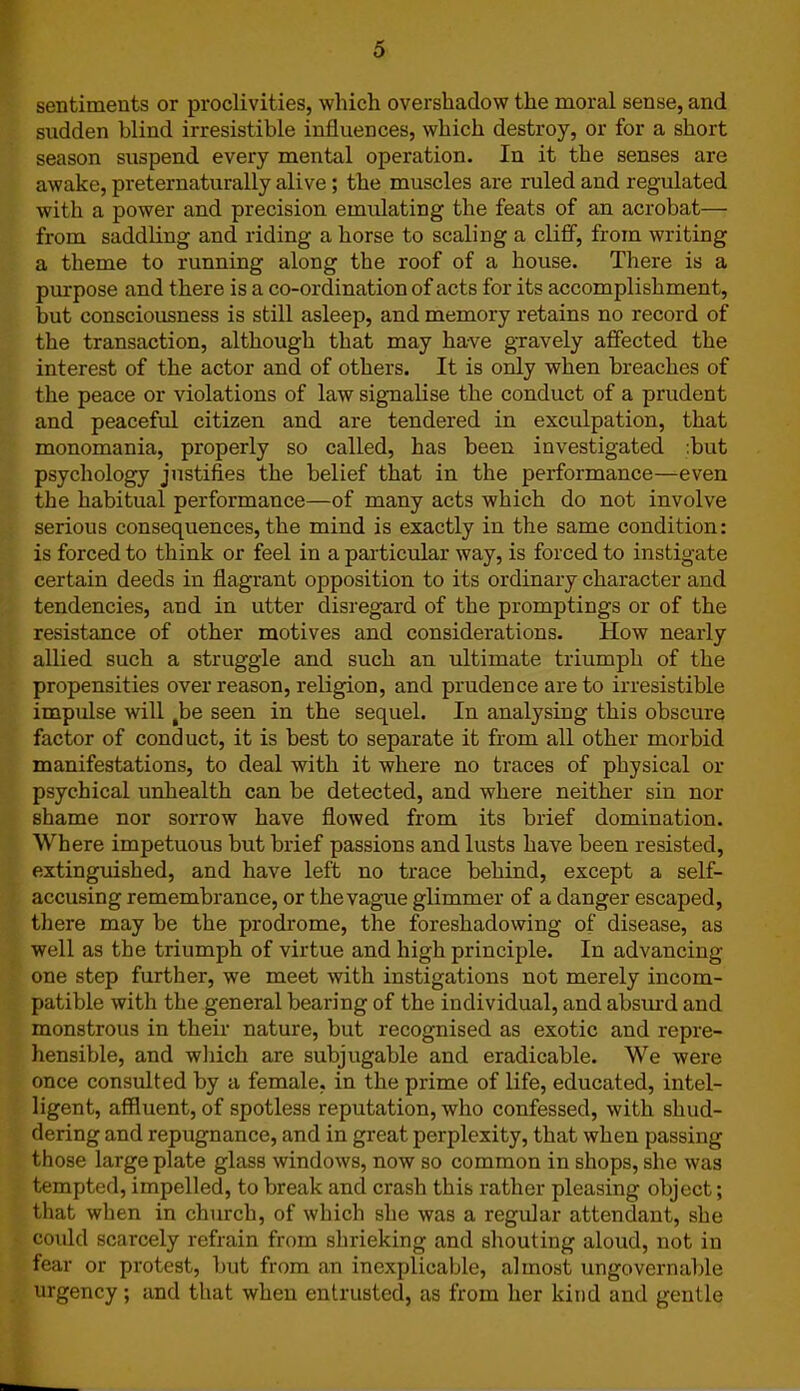 sentiments or proclivities, which overshadow the moral sense, and sudden blind irresistible influences, which destroy, or for a short season suspend every mental operation. In it the senses are awake, preternaturally alive; the muscles are ruled and regulated with a power and precision emidating the feats of an acrobat— from saddling and riding a horse to scaling a cliff, from writing a theme to running along the roof of a house. There is a purpose and there is a co-ordination of acts for its accomplishment, but consciousness is still asleep, and memory retains no record of the transaction, although that may have gravely affected the interest of the actor and of others. It is only when breaches of the peace or violations of law signalise the conduct of a prudent and peaceful citizen and are tendered in exculpation, that monomania, properly so called, has been investigated :but psychology justifies the belief that in the performance—even the habitual performance—of many acts which do not involve serious consequences, the mind is exactly in the same condition: is forced to think or feel in a particular way, is forced to instigate certain deeds in flagrant opposition to its ordinary character and tendencies, and in utter disregard of the promptings or of the resistance of other motives and considerations. How nearly allied such a struggle and such an ultimate triumph of the propensities over reason, religion, and prudence are to irresistible impulse will ,be seen in the sequel. In analysing this obscure factor of conduct, it is best to separate it from all other morbid manifestations, to deal with it where no traces of physical or psychical unhealth can be detected, and where neither sin nor shame nor sorrow have flowed from its brief domination. Where impetuous but brief passions and lusts have been resisted, extinguished, and have left no trace behind, except a self- accusing remembrance, or the vague glimmer of a danger escaped, there may be the prodrome, the foreshadowing of disease, as well as the triumph of virtue and high principle. In advancing one step further, we meet with instigations not merely incom- patible with the general bearing of the individual, and absurd and monstrous in their nature, but recognised as exotic and repre- hensible, and which are subjugable and eradicable. We were once consulted by a female, in the prime of life, educated, intel- ligent, affluent, of spotless reputation, who confessed, with shud- dering and repugnance, and in great perplexity, that when passing those large plate glass windows, now so common in shops, she was tempted, impelled, to break and crash this rather pleasing object; that when in church, of which she was a regular attendant, she could scarcely refrain from shrieking and shouting aloud, not in fear or protest, but from an inexplicable, almost ungovernable urgency; and that when entrusted, as from her kind and gentle