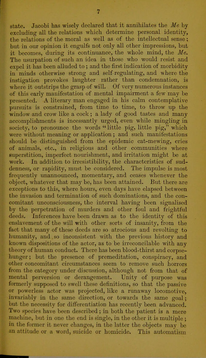 state. Jacobi has wisely declared that it annihilates the Me by excluding all the relations which determine personal identity, the relations of the moral as well as of the intellectual sense; but in our opinion it engulfs not only all other impressions, but it becomes, during its continuance, the whole mind, the Me. The usurpation of such an idea in those who would resist and expel it has been alluded to ; and the first indication of morbidity in minds otherwise strong and self-regulating, and where the instigation provokes laughter rather than condemnation, is where it outstrips the grasp of will. Of very numerous instances of this early manifestation of mental impairment a few may be presented. A literary man engaged in his calm contemplative pursuits is constrained, from time to time, to throw up the window and crow like a cock; a lady of good tastes and many accomplishments is incessantly urged, even while mingling in society, to pronounce the words “little pig, little pig,” which were without meaning or application ; and such manifestations should be distinguished from the epidemic cat-mewing, cries of animals, etc., in religious and other communities where superstition, imperfect nourishment, and irritation might be at work. In addition to irresistibility, the characteristics of sud- denness, or rapidity, must be considered. The impulse is most frequently unannounced, momentary, and ceases whenever the object, whatever that may be, has been attained. But there are exceptions to this, where hours, even days have elapsed between the invasion and termination of such dominations, and the con- comitant unconsciousness, the interval having been signalised by the perpetration of murders and other foul and frightful deeds. Inferences have been drawn as to the identity of this enslavement of the will with other sorts of insanity, from the fact that many of these deeds are so atrocious and revolting to humanity, and so inconsistent with the previous history and known dispositions of the actor, as to be irreconcilable with any theory of human conduct. There has been blood-thirst and corpse- hunger; but the presence of premeditation, conspiracy, and other concomitant circumstances seem to remove such horrors from the category under discussion, although not from that of mental perversion or derangement. Unity of purpose was formerly supposed to swell these definitions, so that the passive or powerless actor was projected, like a runaway locomotive, invariably in the same direction, or towards the same goal; but the necessity for differentiation has recently been advanced. Two species have been described; in both the patient is a mere machine, but in one the end is single, in the other it is multiple ; in the former it never changes, in the latter the objects may be an attitude or a word, suicide or homicide. This automatism