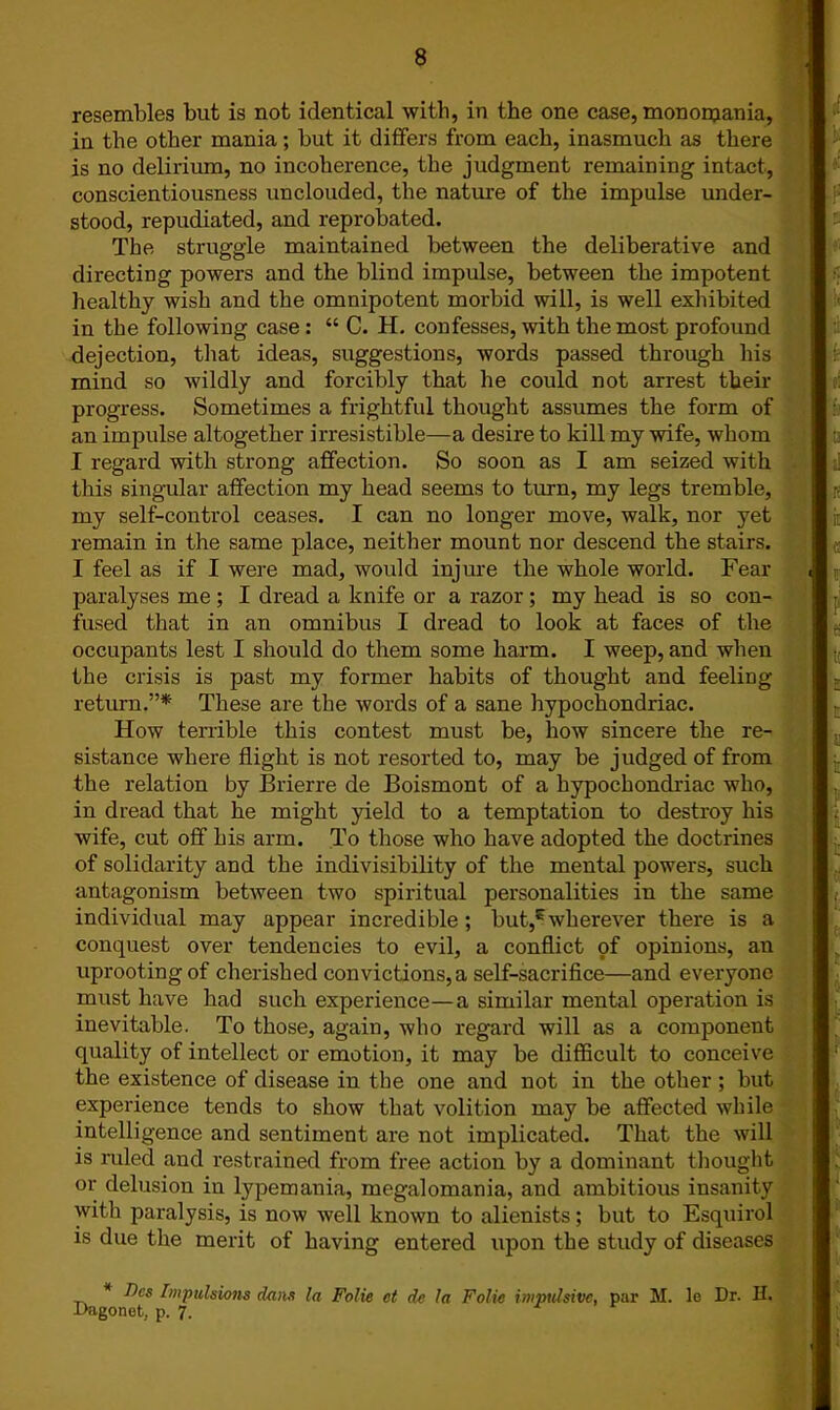 resembles but is not identical with, in the one case, monomania, in the other mania; but it differs from each, inasmuch as there is no delirium, no incoherence, the judgment remaining intact, conscientiousness unclouded, the nature of the impulse under- stood, repudiated, and reprobated. The struggle maintained between the deliberative and directing powers and the blind impulse, between the impotent healthy wish and the omnipotent morbid will, is well exhibited in the following case : “ C. H. confesses, with the most profound dejection, that ideas, suggestions, words passed through his mind so wildly and forcibly that he could not arrest their progress. Sometimes a frightful thought assumes the form of an impulse altogether irresistible—a desire to kill my wife, whom I regard with strong affection. So soon as I am seized with this singular affection my head seems to turn, my legs tremble, my self-control ceases. I can no longer move, walk, nor yet remain in the same place, neither mount nor descend the stairs. I feel as if I were mad, would injure the whole world. Fear paralyses me ; I dread a knife or a razor; my head is so con- fused that in an omnibus I dread to look at faces of the occupants lest I should do them some harm. I weep, and when the crisis is past my former habits of thought and feeling return.”* These are the words of a sane hypochondriac. How terrible this contest must be, how sincere the re- sistance where flight is not resorted to, may be judged of from the relation by Brierre de Boismont of a hypochondriac who, in dread that he might yield to a temptation to destroy his wife, cut off his arm. To those who have adopted the doctrines of solidarity and the indivisibility of the mental powers, such antagonism between two spiritual personalities in the same individual may appear incredible; but,Ewherever there is a conquest over tendencies to evil, a conflict of opinions, an uprooting of cherished convictions, a self-sacrifice—and everyone must have had such experience—a similar mental operation is inevitable. To those, again, who regard will as a component quality of intellect or emotion, it may be difficult to conceive the existence of disease in the one and not in the other ; but experience tends to show that volition may be affected while intelligence and sentiment are not implicated. That the will is ruled and restrained from free action by a dominant thought or delusion in lypemania, megalomania, and ambitious insanity with paralysis, is now well known to alienists; but to Esquirol is due the merit of having entered upon the study of diseases * Fes Impulsions dans la Folie ct dc la Folio impulsive, par M. le Dr. H.