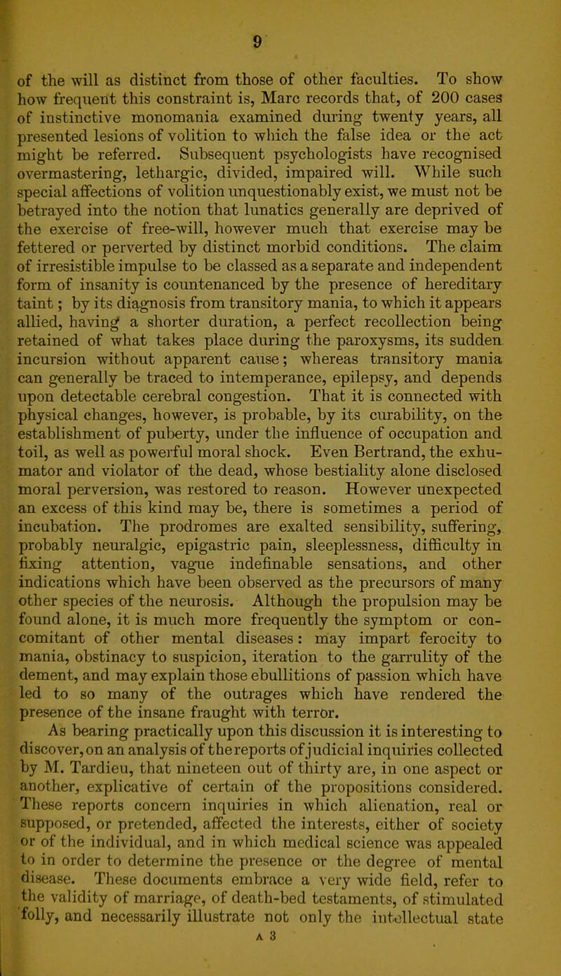 of the will as distinct from those of other faculties. To show how frequent this constraint is, Marc records that, of 200 cases of instinctive monomania examined during twenty years, all presented lesions of volition to which the false idea or the act might be referred. Subsequent psychologists have recognised overmastering, lethargic, divided, impaired will. While such special affections of volition unquestionably exist, we must not be betrayed into the notion that lunatics generally are deprived of the exercise of free-will, however much that exercise may be fettered or perverted by distinct morbid conditions. The claim of irresistible impulse to be classed as a separate and independent form of insanity is countenanced by the presence of hereditary taint; by its diagnosis from transitory mania, to which it appears allied, having a shorter duration, a perfect recollection being retained of what takes place during the paroxysms, its sudden incursion without apparent cause; whereas transitory mania can generally be traced to intemperance, epilepsy, and depends upon detectable cerebral congestion. That it is connected with physical changes, however, is probable, by its durability, on the establishment of puberty, under the influence of occupation and toil, as well as powerful moral shock. Even Bertrand, the exhu- mator and violator of the dead, whose bestiality alone disclosed moral perversion, was restored to reason. However unexpected an excess of this kind may be, there is sometimes a period of incubation. The prodromes are exalted sensibility, suffering, probably neuralgic, epigastric pain, sleeplessness, difficulty in fixing attention, vague indefinable sensations, and other indications which have been observed as the precursors of many other species of the neurosis. Although the propulsion may be found alone, it is much more frequently the symptom or con- comitant of other mental diseases: may impart ferocity to mania, obstinacy to suspicion, iteration to the garrulity of the dement, and may explain those ebullitions of passion which have led to so many of the outrages which have rendered the presence of the insane fraught with terror. As bearing practically upon this discussion it is interesting to discover,on an analysis of thereports of judicial inquiries collected by M. Tardieu, that nineteen out of thirty are, in one aspect or another, explicative of certain of the propositions considered. These reports concern inquiries in which alienation, real or supposed, or pretended, affected the interests, either of society or of the individual, and in which medical science was appealed to in order to determine the presence or the degree of mental disease. These documents embrace a very wide field, refer to the validity of marriage, of death-bed testaments, of stimulated folly, and necessarily illustrate not only the intellectual state