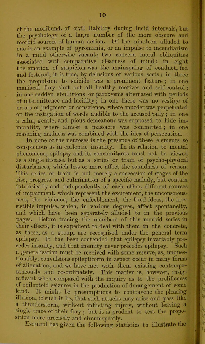 of the moribund, of civil liability during lucid intervals, but the psychology of a large number of the more obscure and morbid sources of human action. Of the nineteen alluded to one is an example of pyromania, or an impulse to incendiarism in a mind otherwise vacant; two concern moral obliquities associated with comparative clearness of mind; in eight the emotion of suspicion was the mainspring of conduct, fed and fostered, it is true, by delusions of various sorts ; in three the propulsion to suicide was a prominent feature; in one maniacal fury shut out all healthy motives and self-control; in one sudden ebullitions or paroxysms alternated with periods of intermittence and lucidity; in one there was no vestige of errors of judgment or conscience, where murder was perpetrated on the instigation of words audible to the accused t>nly ; in one a calm, gentle, and pious demeanour was supposed to hide im- morality, where almost a massacre was committed; in one reasoning madness was combined with the idea of persecution. In none of the neuroses is the presence of these elements so conspicuous as in epileptic insanity. In its relation to mental phenomena, epilepsy and its concomitants must not be viewed as a single disease, but as a series or train of psycho-physical disturbances, which less or more affect the soundness of reason. This series or train is not merely a succession of stages of the rise, progress, and culmination of a specific malady, but contain of impairment, which represent the excitement, the unconscious- ness, the violence, the enfeeblement, the fixed ideas, the irre- sistible impulse, which, in various degrees, affect spontaneity, and which have been separately alluded to in the previous pages. Before tracing the members of this morbid series in their effects, it is expedient to deal with them in the concrete, as these, as a group, are recognised under the general term epilepsy. It has been contended that epilepsy invariably pre- cedes insanity, and that insanity never precedes epilepsy. Such a generalisation must be received with some reserve, as, unques- tionably, convulsions epileptiform in aspect occur in many forms of alienation, and we have met with them existing contempo- raneously and co-ordinately. This matter is, however, insig- nificant when compared with the inquiry as to the prolificness of epileptoid seizures in the production of derangement of some kind. It might be presumptuous to contravene the pleasing illusion, if such it be, that such attacks may arise and pass like a thunderstorm, without inflicting injury, without leaving a single trace of their fury ; but it is prudent to test the propo- sition more precisely and circumspectly. Esquirol has given the following statistics to illustrate the