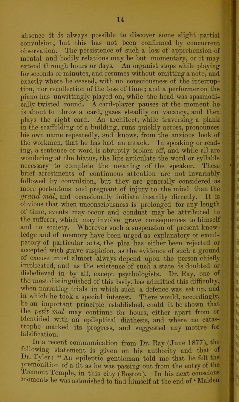 j 7 absence it is always possible to discover some slight partial convulsion, but this has not been confirmed by concurrent observation. The persistence of such a loss of apprehension of mental and bodily relations may be but momentary, or it may extend through hours or days. An organist stops while playing for seconds or minutes, and resumes without omitting a note, and exactly where he ceased, with no consciousness of the interrup- tion, nor recollection of the loss of time ; and a performer on the piano has unwittingly played on, while the head was spasmodi- cally twisted round. A card-player pauses at the moment he is about to throw a card, gazes steadily on vacancy, and then plays the right card. An architect, while traversing a plank in the scaffolding of a building, runs quickly across, pronounces his own name repeatedly, and knows, from the anxious look of the workmen, that he has had an attack. In speaking or read- ing, a sentence or word is abruptly broken off, and while all are wondering at the hiatus, the lips articulate the word or syllable necessary to complete the meaning of the speaker. These brief arrestments of continuous attention are not invariably followed by convulsion, but they are generally considered as more portentous and pregnant of injury to the mind than the grand mal, and occasionally initiate insanity directly. It is obvious that when unconsciousness is prolonged for any length of time, events may occur and conduct may be attributed to the sufferer, which may involve grave consequences to himself and to society. Wherever such a suspension of present know- ledge and of memory have been urged as explanatory or excul- patory of particular acts, the plea has either been rejected or accepted with grave suspicion, as the evidence of such a ground of excuse must almost always depend upon the person chiefly implicated, and as the existence of such a state is doubted or disbelieved in by all, except psychologists. Dr. Ray, one of the most distinguished of this body, has admitted this difficulty, when narrating trials in which such a defence was set up, and in which he took a special interest. There would, accordingly, be an important principle established, could it be shown that the petit mal may continue for hours, either apart from or identified with an epileptical diathesis, and where no catas- trophe marked its progress, and suggested any motive for falsification. In a recent communication from Dr. Ray (June 1877), the following statement is given on his authority and that of Dr. Tyler: “ An epileptic gentleman told me that he felt the premonition of a fit as he was passing out from the entry of the Iremont Temple, in this city (Boston). In his next conscious moments he was astonished to find himself at the end of ‘ Malden I Jl Hi ii; fn, i