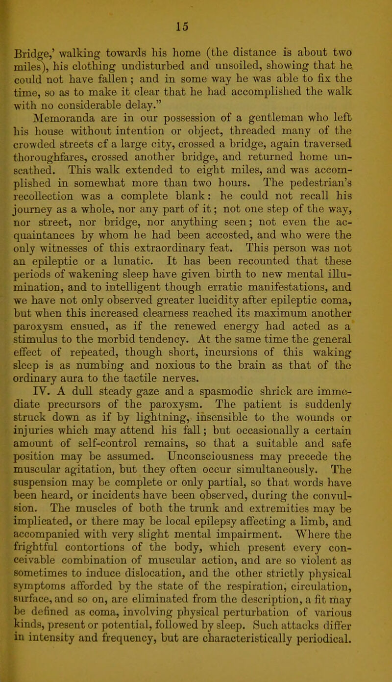 Bridge,’ walking towards kis home (the distance is about two miles), his clothing undisturbed and unsoiled, showing that he could not have fallen; and in some way he was able to fix the time, so as to make it clear that he had accomplished the walk with no considerable delay.” Memoranda are in our possession of a gentleman who left his house without intention or object, threaded many of the crowded streets cf a large city, crossed a bridge, again traversed thoroughfares, crossed another bridge, and returned home un- scathed. This walk extended to eight miles, and was accom- plished in somewhat more than two hours. The pedestrian’s recollection was a complete blank: he could not recall his journey as a whole, nor any part of it; not one step of the way, nor street, nor bridge, nor anything seen; not even the ac- quaintances by whom he had been accosted, and who were the only witnesses of this extraordinary feat. This person was not an epileptic or a lunatic. It has been recounted that these periods of wakening sleep have given birth to new mental illu- mination, and to intelligent though erratic manifestations, and we have not only observed greater lucidity after epileptic coma, but when this increased clearness reached its maximum another paroxysm ensued, as if the renewed energy had acted as a stimulus to the morbid tendency. At the same time the general effect of repeated, though short, incursions of this waking sleep is as numbing and noxious to the brain as that of the ordinary aura to the tactile nerves. IV. A dull steady gaze and a spasmodic shriek are imme- diate precursors of the paroxysm. The patient is suddenly struck down as if by lightning, insensible to the wounds or injuries which may attend his fall; but occasionally a certain amount of self-control remains, so that a suitable and safe position may be assumed. Unconsciousness may precede the muscular agitation, but they often occur simultaneously. The suspension may be complete or only partial, so that words have been heard, or incidents have been observed, during the convul- sion. The muscles of both the trunk and extremities may be implicated, or there may be local epilepsy affecting a limb, and accompanied with very slight mental impairment. Where the frightful contortions of the body, which present every con- ceivable combination of muscular action, and are so violent as sometimes to induce dislocation, and the other strictly physical symptoms afforded by the state of the respiration, circulation, surface, and so on, are eliminated from the description, a fit may be defined as coma, involving physical perturbation of various kinds, present or potential, followed by sleep. Such attacks differ in intensity and frequency, but are characteristically periodical.