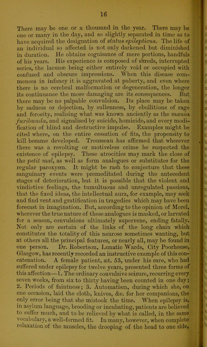 There may be one or a thousand in the year. There may be one or many in the day, and so slightly separated in time as to have acquired the designation of status epilepticus. The life of an individual so affected is not only darkened but diminished in duration. He obtains cognisance of mere portions, handfuls of his years. His experience is composed of shreds, interrupted series, the lacunae being either entirely void or occupied with confused and obscure impressions. When this disease com- mences in infancy it is aggravated at puberty, and even where there is no cerebral malformation or degeneration, the longer its continuance the more damaging are its consequences. But there may be no palpable convulsion. Its place may be taken by sadness or dejection, by sullenness, by ebullitions of rage and ferocity, realising what was known anciently as the mania furibunda, and signalised by suicide, homicide, and every modi- fication of blind and destructive impulse. Examples might be cited where, on the entire cessation of fits, the propensity to kill became developed. Trousseau has affirmed that wherever there was a revolting or motiveless crime he suspected the existence of epilepsy. These atrocities may mark the close of the petit vial, as well as form analogues or substitutes for the regular paroxysm. It might be rash to conjecture that these sanguinary events were premeditated during the antecedent stages of deterioration, but it is possible that the violent and vindictive feelings, the tumultuous and unregulated passions, that the fixed ideas, the intellectual aura, for example, may seek and find vent and gratification in tragedies which may have been forecast in imagination. But, according to the opinion of Morel, wherever the true nature of these analogues is masked, or larvated for a season, convulsions ultimately supervene, ending fatally. Not only are certain of the links of the long chain which constitutes the totality of this neurose sometimes wanting, but at others all the principal features, or nearly all, may be found in one person. Dr. Robertson, Lunatic Wards, City Poorhouse, Glasgow, has recently recorded an instructive example of this con- catenation. A female patient, aet. 53, under his care, who had suffered under epilepsy for twelve years, presented three forms of this affection—1. The ordinary convulsive seizure, recurring every seven weeks, from six to thirty having been counted in one day; 2. Periods of faintness; 3. Automatism, during which she, on one occasion, laid the cloth, knives, &c. for her companions, the only error being that she mistook the time. When epilepsy is, in asylum language, brooding or incubating, patients are believed to suffer much, and to be relieved by what is called, in the same vocabulary, a well-formed fit. In many, however, when complete relaxation of the muscles, the drooping of the head to one side,