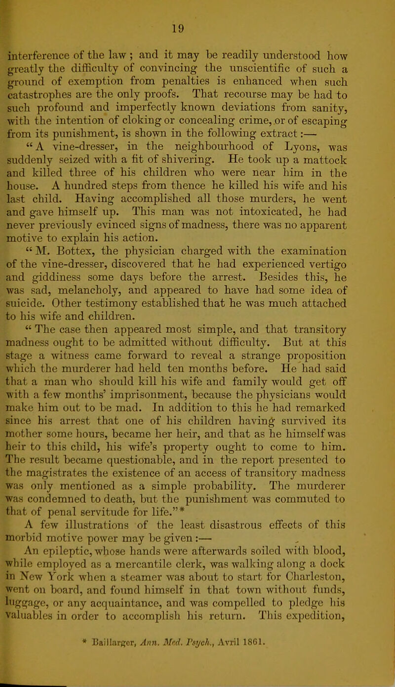 interference of the law ; and it may be readily understood how greatly the difficulty of convincing the unscientific of such a ground of exemption from penalties is enhanced when such catastrophes are the only proofs. That recourse may be had to such profound and imperfectly known deviations from sanity, with the intention of cloking or concealing crime, or of escaping from its punishment, is shown in the following extract:— “ A vine-dresser, in the neighbourhood of Lyons, was suddenly seized with a fit of shivering. He took up a mattock and killed three of his children who were near him in the house. A hundred steps from thence he killed his wife and his last child. Having accomplished all those murders, he went and gave himself up. This man was not intoxicated, he had never previously evinced signs of madness, there was no apparent motive to explain his action. “ M. Bottex, the physician charged with the examination of the vine-dresser, discovered that he had experienced vertigo and giddiness some days before the arrest. Besides this, he was sad, melancholy, and appeared to have had some idea of suicide. Other testimony established that he was much attached to his wife and children. “ The case then appeared most simple, and that transitory madness ought to be admitted without difficulty. But at this stage a witness came forward to reveal a strange proposition which the murderer had held ten months before. He had said that a man who should kill his wife and family would get off with a few months’ imprisonment, because the physicians would make him out to be mad. In addition to this he had remarked since his arrest that one of his children having survived its mother some hours, became her heir, and that as he himself was heir to this child, his wife’s property ought to come to him. The result became questionable, and in the report presented to the magistrates the existence of an access of transitory madness was only mentioned as a simple probability. The murderer was condemned to death, but the punishment was commuted to that of penal servitude for life.”* A few illustrations of the least disastrous effects of this morbid motive power may be given :— An epileptic, whose hands were afterwards soiled with blood, while employed as a mercantile clerk, was walking along a dock in New York when a steamer was about to start for Charleston, went on board, and found himself in that town without funds, luggage, or any acquaintance, and was compelled to pledge his valuables in order to accomplish his return. This expedition, * Bail larger, Ann. Med. Psych., Avril 1861.