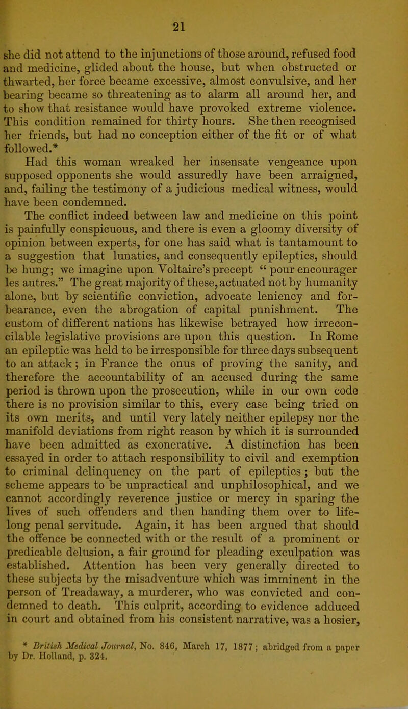 she did not attend to the injunctions of those around, refused food and medicine, glided about the house, but when obstructed or thwarted, her force became excessive, almost convulsive, and her bearing became so threatening as to alarm all around her, and to show that resistance would have provoked extreme violence. This condition remained for thirty hours. She then recognised her friends, but had no conception either of the fit or of what followed.* Had this woman wreaked her insensate vengeance upon supposed opponents she would assuredly have been arraigned, and, failing the testimony of a judicious medical witness, would have been condemned. The conflict indeed between law and medicine on this point is painfully conspicuous, and there is even a gloomy diversity of opinion between experts, for one has said what is tantamount to a suggestion that lunatics, and consequently epileptics, should be hung; we imagine upon Voltaire’s precept “ pour encourager les autres.” The great majority of these, actuated not by humanity alone, but by scientific conviction, advocate leniency and for- bearance, even the abrogation of capital punishment. The custom of different nations has likewise betrayed how irrecon- cilable legislative provisions are upon this question. In Eome an epileptic was held to be irresponsible for three days subsequent to an attack; in France the onus of proving the sanity, and therefore the accountability of an accused during the same period is thrown upon the prosecution, while in our own code there is no provision similar to this, every case being tried on its own merits, and until very lately neither epilepsy nor the manifold deviations from right reason by which it is surrounded have been admitted as exonerative. A distinction has been essayed in order to attach responsibility to civil and exemption to criminal delinquency on the part of epileptics; but the scheme appears to be unpractical and un philosophical, and we cannot accordingly reverence justice or mercy in sparing the lives of such offenders and then handing them over to life- long penal servitude. Again, it has been argued that should the offence be connected with or the result of a prominent or predicable delusion, a fair ground for pleading exculpation was established. Attention has been very generally directed to these subjects by the misadventure which was imminent in the person of Treadaway, a murderer, who was convicted and con- demned to death. This culprit, according to evidence adduced in court and obtained from his consistent narrative, was a hosier, * British Medical Journal, No. 846, March 17, 1877; abridged from a paper by Dr. Holland, p. 324.