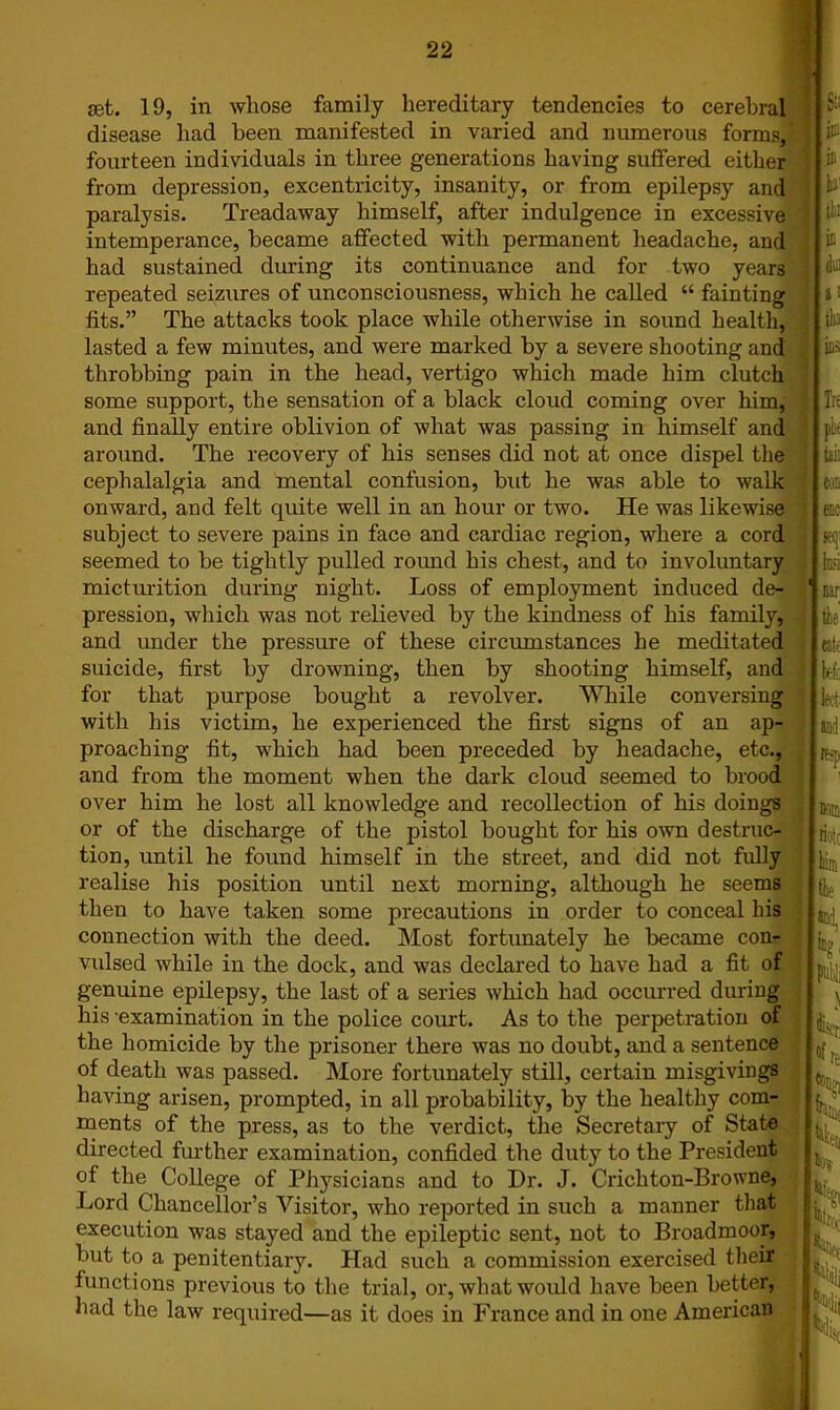 set. 19, in whose family hereditary tendencies to cerebral disease had been manifested in varied and numerous forms, fourteen individuals in three generations having suffered either from depression, excentricity, insanity, or from epilepsy and paralysis. Treadaway himself, after indulgence in excessive intemperance, became affected with permanent headache, and had sustained during its continuance and for two years repeated seizures of unconsciousness, which he called “ fainting fits.” The attacks took place while otherwise in sound health, lasted a few minutes, and were marked by a severe shooting and throbbing pain in the head, vertigo which made him clutch some support, the sensation of a black cloud coming over him, and finally entire oblivion of what was passing in himself and around. The recovery of his senses did not at once dispel the cephalalgia and mental confusion, but he was able to walk onward, and felt quite well in an hour or two. He was likewise subject to severe pains in face and cardiac region, where a cord seemed to be tightly pulled round his chest, and to involuntary micturition during night. Loss of employment induced de- pression, which was not relieved by the kindness of his family, and under the pressure of these circumstances he meditated suicide, first by drowning, then by shooting himself, and for that purpose bought a revolver. While conversing with his victim, he experienced the first signs of an ap- proaching fit, which had been preceded by headache, etc., and from the moment when the dark cloud seemed to brood over him he lost all knowledge and recollection of his doings or of the discharge of the pistol bought for his own destruc- tion, until he found himself in the street, and did not fully realise his position until next morning, although he seems then to have taken some precautions in order to conceal his connection with the deed. Most fortunately he became con- vulsed while in the dock, and was declared to have had a fit of genuine epilepsy, the last of a series which had occurred during his -examination in the police court. As to the perpetration of the homicide by the prisoner there was no doubt, and a sentence of death was passed. More fortunately still, certain misgivings having arisen, prompted, in all probability, by the healthy com- ments of the press, as to the verdict, the Secretary of State directed further examination, confided the duty to the President of the College of Physicians and to Dr. J. Crichton-Browne, Lord Chancellor’s Visitor, who reported in such a manner that execution was stayed and the epileptic sent, not to Broadmoor, but to a penitentiary. Had such a commission exercised their functions previous to the trial, or, what would have been better, had the law required—as it does in Prance and in one American V i Iit;: i a l!.: I in \ dm a! I tlo iiiN L fit j tti: cc etc w . W. j' Mr : tie (if tc, Itvi Bri re-;. not ri- iim tie 1E?( °fte Jgl