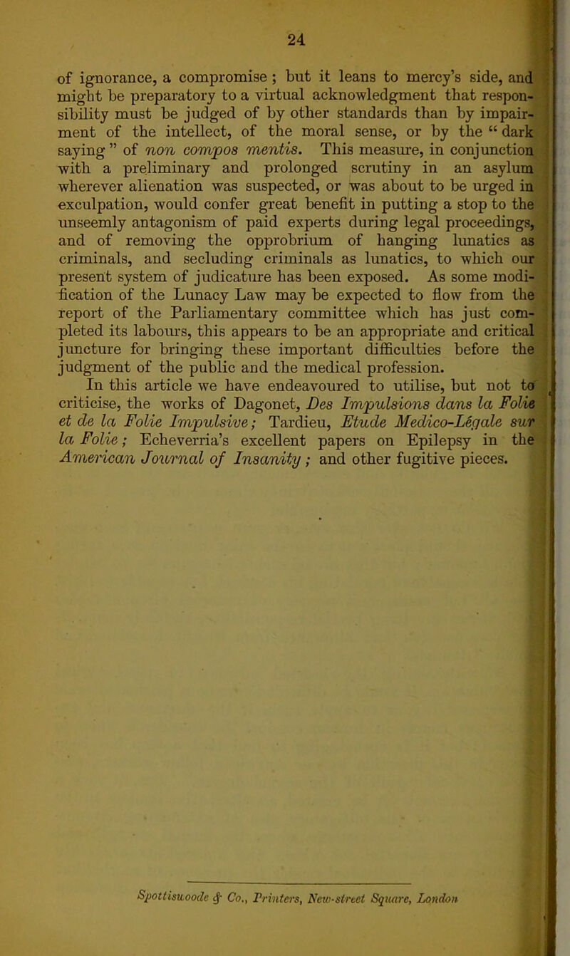 of ignorance, a compromise ; but it leans to mercy’s side, and might be preparatory to a virtual acknowledgment that respon- sibility must be judged of by other standards than by impair- ment of the intellect, of the moral sense, or by the “ dark saying ” of non compos mentis. This measure, in conjunction with a preliminary and prolonged scrutiny in an asylum wherever alienation was suspected, or was about to be urged in exculpation, would confer great benefit in putting a stop to the unseemly antagonism of paid experts during legal proceedings, and of removing the opprobrium of banging lunatics as criminals, and secluding criminals as lunatics, to which our present system of judicature has been exposed. As some modi- fication of the Lunacy Law may be expected to flow from the report of the Parliamentary committee which has just com- pleted its labours, this appears to be an appropriate and critical juncture for bringing these important difficulties before the judgment of the public and the medical profession. In this article we have endeavoured to utilise, but not to criticise, the works of Dagonet, Des Impulsions dans la Folie et de la Folie Impulsive; Tardieu, Etude Medico-Legate sur la Folie; Echeverria’s excellent papers on Epilepsy in the American Journal of Insanity ; and other fugitive pieces. SpottistLooile cf Co., Printers, New-sired Square, London