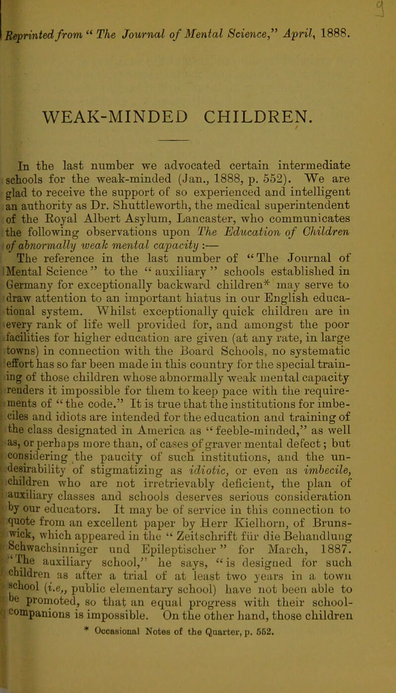 Be/printed from  The Journal of Mental Science, Aprils 1888. WEAK-MINDED CHILDREN. In the last number we advocated certain intermediate schools for the weak-minded (Jan., 1888, p. 552). We are glad to receive the support of so experienced and intelligent an authority as Dr. Shuttleworth, the medical superintendent of the Royal Albert Asylum, Lancaster, who communicates the following observations upon The Education of Children of abnormally weah mental capacity :— The reference in the last number of The Journal of iMental Science to the  auxiliary  schools established in Germany for exceptionally backward children* may serve to draw attention to an important hiatus in our English educa- tional system. Whilst exceptionally quick children are in every rank of life well provided for, and amongst the poor facilities for higher education are given (at any rate, in large towns) in connection with the Board Schools, no systematic effort has so far been made in this country for the special train- ing of those children whose abnormally weak mental capacity renders it impossible for them to keep pace with the require- ments of  the code. It is true that the institutions for imbe- ciles and idiots are intended for the education and training of the class designated in America as  feeble-minded, as well as, or perhaps more than, of cases of graver mental defect; but considering the paucity of such institutions, and the un- desirability of stigmatizing as idiotic, or even as imbecile, children who are not irretrievably deficient, the plan of auxiliary classes and schools deserves serious consideration hy our educators. It may be of service in this connection to f|uote from an excellent paper by Herr Kielhorn, of Bruns- wick, which appeared in the ■ Zeitschrift fiir die Behandlung i^chwachsinniger und Epileptischer for March, 1887. 'The auxiliary school, he Stiys, is designed for such (children as after a trial of at least two years in a town '''^■liool (t.e„ public elementary school) have not been able to promoted, so that an equal progress with their school- mpanions is impossible. On the other hand, those children * Occasional Notes of the Quarter, p. 552.