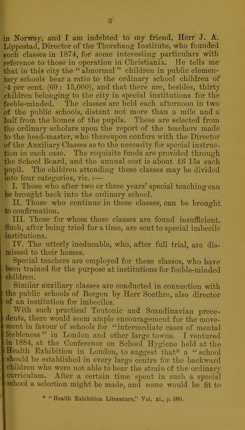 in Norway, and I am indebted to ray friend, Herr J. A. Lippestad, Director of the Thorshang Institute, who founded such classes in 1874, for some interesting particulars with reference to those in operation in Christiania. He tells me that in this city the  abnormal children in public elemen- tary schools bear a ratio to the ordinary school children of •4 per cent. (60 : 15,000), and that there are, besides, thirty children belonging to the city in special institutions for the feeble-minded. The classes are held each, afternoon in two of the public schools, distant not more than a mile and a half from the homes of the pupils. These are selected from the ordinary scholars upon the report of the teachers made to the head-master, who thereupon confers with the Director of the Auxiliary Classes as to the necessity for special instruc- tion in each case. The requisite funds are provided through the School Board, and the annual cost is about £6 15s each pupil. The children attending these classes may be divided into four categories, viz.:— I. Those who after two or three years' special teaching can be brought back into the ordinary school. II. Those who continue in these classes, can be brought to confirmation. III. Those for whom these classes are found insufficient. Such, after being tried for a time, are sent to special imbecile institutions. IV. The utterly ineducable, who, after full trial, are dis- missed to their homes. Special teachers are employed for these classes, who have been trained for the purpose at institutions for feeble-minded children. Similar auxiliary classes are conducted in connection with I the public_ schools of Bergen by Herr Soethre, also director ' of an institution for imbeciles. With such practical Teutonic and Scandinavian prece- dents, there would seem ample encouragement for the move- ment in favour of schools for intermediate cases of mental feebleness  in London and other large towns. I ventured in 1884, at the Conference on School Hygiene held at the ! Health Exhibition in London, to suggest that* a  school should be established in every large centre for the backward children who were not able to bear the strain of the ordinary curriculum. After a certain time spent in such a special school a selection might be made, and some would be fit to *  Health Exhibition Literature, Vol. xi., p. 560.